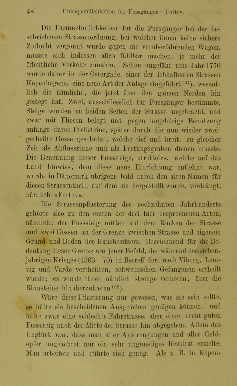 Die Uiianneliinlichkeiton fiir die Fussgånger bei der be- schriebenen Strassenordnung, bei welcher ihnen keine sichere Zufliiclit vergonnt wurde gcgen die voriiberfahrenden Wagen, musste sich indesseii allzu fuhlbar machen, je mehr der oflentliche Verkehr zunalim. Schon ungefåbr ums Jahr 1770 Aviirde dalier in der Østergade, einer der lebhaftesten Strassen Kopenhagens, eiiie neue Art der Anlage eingefiihrt wesent- licb die nåmliche, die jetzt iiber den ganzen Norden hin gesiegt hat. Zwei, ausschliesshch fiir Fussgånger bestimmte, Steige wurden zu beiden Seiten der Strasse angebracht, und zwar mit Fliesen belegt und gegen ungehorige Benutzung anfangs durch Prellsteine, spater durch die nun wieder zwei- getheilte Gosse geschiitzt, welche tief und breit, zu gleicher Zeit als Abfiussrinne und als Festungsgraben dienen musste. Die Benennung dieser Fusssteige, «trottoir», welche auf das Land hinwies, dem diese neue Einrichtuug entlehnt war, wurde in Danemark ubrigens bald durch den alten Namen fur diesen Strassentheil, auf dem sie hergestellt wurde, verdrångt, nåmlich «Fortov». Die Strassenpflasterung des sechzehnten Jahrhunderts gehorte also zu den ersten der drei hier besprochenen Arten, nåmlich: der Fusssteig mitten auf dem Rucken der Strasse und zwei Gossen an der Grenze zwischen Strasse und eigenem Grund und Boden des Hausbesitzers. Bezeichnend fur die Be- deutung dieser Grenze war jener Befehl, der wåhrend des sieben- jåhrigen Krieges (1563—70) in Betreff der, nach Viborg, Lem- vig und Varde vertheilten, schwedischen Gefangenen ertheilt wurde: es wurde ihnen nåmlich strenge verboten, uber die Rinnsteine hinuberzutreten Wåre diese Pflasterung nur getvesen, was sie sein soilte, so båtte sie bescheidenen Anspruchen geniigen kounen, und båtte zwar eine schlechte Fahrstrasse, aber eiueii recht guten Fusssteig nach der Mitte der Strasse hin abgegeben. Allein das Ungluck war, dass man aller Anstrengungen und aller Geld- opfer ungcachtet nur ein sehr ungiinstigcs Resultat erzieltc. ]\Ian arbeitete und riihrte sich genug. Als z. B. in Kopen-