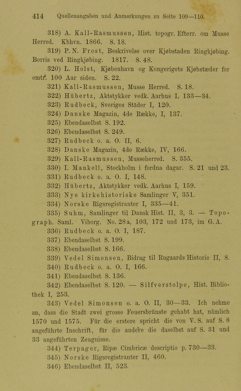 318) A. Kall-Rasmusseii, Hist. topogr. Efterr. om Musse Herred. Kbhvn. 1866. S. 18. 319) P. H. Frost, Beskrivelse over Kjøbstaden Eingkjøbing. Borris ved Eingkjøbing. 1817. S. 48. 320) L. Holst, Kjøbenhavn og Kongerigets Kjøbstæder for omtri 100 Aar siden. S. 22. 321) Kall-Easmussen, Musse Herred. S. 18. 322) Htibertz, Aktstykker vedk. Aarhus I, 133—34. 323) Eudbeck, Sveriges Stader I, 120. 324) Danske Magazin, 4de Eække, I, 137. 325) Ebendaselbst S. 192. 326) Ebendaselbst S. 249. 327) Eudbeck o. a. O. II, 6. 328) Danske Magazin, 4de Eække, IV, 166. 329) Kall-Easmussen, Musseherred. S. 355. 330) I. Mankell, Stockholm i fordna dagar. S. 21 und 23. 331) Eudbeck o. a. O. I, 148. 332) Hiibertz, Aktstykker vedk. Aarhus I, 159. 333) Nye kirke historiske Samlinger V, 351. 334) Norske Eigsregistranter I, 335—41. 335) Suhm, Samlinger til Dansk Hist. II, 3, 3. — Topo- graph. Saml. Viborg. No. 28a, 103, 172 und 173, im 6. A. 336) Eudbeck o. a. O. I, 187. 337) Ebendaselbst S. 199. 338) Ebendaselbst S. 166. 339) Vedel Simonsen, Bidrag til Rugaards Historie II, 8. 340) Eudbeck o. a. O. I, 166. 341) Ebendaselbst S. 136. 342) Ebendaselbst S. 120. — Silfvorstolpe, Hist. Biblio- thek I, 253. 343) Vedel Simonsen o. a. O. II, 30—33. Ich nehme an, dass dio Stadt zwei grosse Feuersbriinste gehabt hat, namlich 1570 und 1575. Fiir die erstere spricht die von V. S. auf S. 8 angefiihrte Inschrift, fiir die audere die daselbst auf S. 31 und 33 angefiihrten Zeugnisse. 344) Terpager, Eipæ Cimbricæ descriptio p. 730—33. 345) Norske Eigsregistranter II, 460. 346) Ebendaselbst II, 523.