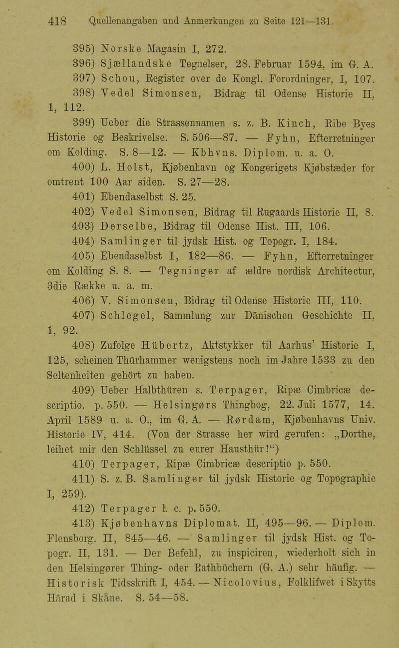 395) Norske Magasin I, 272. 396) Sjællandske Teguelser, 28. Februar 1594, im G. A. 397) Schou, Register over de Kongl. Forordninger, I, 107. 398) Vedel Simonsen, Bidrag til Odense Historie II, 1, 112. 399) Ueber die Strassennamen s. z. B. Kinch, Ribe B3'es Historie og Beskrivelse. S. 506—87. — Fyhn, Efterretninger om Kolding. S. 8—12. — Kbhvns. Diplom, u. a. O. 400) L. Holst, Kjøbenhavn og Kongerigets Kjøbstæder for omtrent 100 Aar siden. S. 27—28. 401) Ebendaselbst S. 25. 402) Vedel Simonsen, Bidrag til Rugaards Historie II, 8. 403) Derselbe, Bidrag til Odense Hist. HI, 106. 404) Samlinger til jydsk Hist. og Topogr. I, 184. 405) Ebendaselbst I, 182—86. — Fyhn, Efterretninger om Kolding S. 8. — Tegninger af ældre nordisk Architectur, 3die Række u. a. m. 406) V. Simonsen, Bidrag til Odense Historie HI, 110. 407) Schlegel, Sammlung zur Danischen Geschichte II, 1, 92. 408) Zufolge Hilbertz, Aktstykker til Aarhus’ Historie I, 125, scheinen Thiirhammer wenigstens noch im Jahre 1533 zu den Seltenheiten gehort zu habeu. 409) Ueber Halbthuren s. Terp ager, Ripæ Cimbricæ de- scriptio. p. 550. — Helsingørs Thingbog, 22. Juli 1577, 14. April 1589 u. a. O., im G. A. — Rørdam, Kjøbenhavns Univ. Historie IV, 414. (Von der Strasse her wird gerufen; „Dorthe, leihet mir den Schliissel zu eurer Hausthiir!“) 410) Tcrpager, Ripæ Cimbricæ descriptio p. 550. 411) S. z. B. Samlinger til jydsk Historie og Topographie I, 259). 412) Terp ager 1. c. p. 550. 413) Kjøbenhavns Diplomat. II, 495—96.— Diplom. Flensborg. II, 845—46. — Samlinger til jydsk Hist. og To- pogr. II, 131. — Der Bofehl, zu inspiciren, Aviederholt sich in den Ilelsingørcr Thing- oder Rathbuchern (G. A.) sehr lidufig. — Historisk Tidsskrift I, 454. — Nicolovius, Folklifwet i Skytts Hiirad i Skåne. S. 54—58.