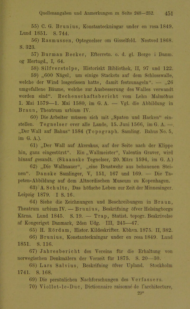 55) C. G. Brunius, Konstanteckningar under en resa 1849. Lund 1851. S. 744. 56) Rasmussen, Optegnelser om Gisselfeld. Nestved 1868. S. 323. 57) Burman Becker, Efterretn. o. d. gi. Borge i Danm. og Hertugd., I, 64. 58) Silfverstolpe, Historiskt Bibliothek, n, 97 und 122. 59) „600 Nagel, um einige Stackets auf dem Schlosswalle, welche der Wind losgerissen hatte, damit festzunageln. — „26 umgefallene Baume, welche zur Aushesserung des Walles yenvandt worden sind“. Rechenschaftshericht vom Lohn Malmohus 1. Mai 1579—1. Mai 1580, im G. Å. — Vgl. die Abhildung in Braun, Theatrum urhium IV. 60) Die Arheiter milssen sich mit „Spaten und Hacken“ ein- stellen. Tegneiser over alle Lande, 15. Juni 1566, im G. A.—, „Der Wall auf Bahus“ 1584 (Topograph. Samling. Bahus No. 5, im G. A.). 61) „Der Wall auf Akershus, auf der Seite nach der Klippe hin, ganz eingestilrzt. Ein „Wallmeister“, Valentin Graver, wird hinauf gesandt. (Skaanske Tegneiser, 20. Mdrz 1594, im G. A.) 62) „Die Wallmauer“, „eine Brustwehr aus behauenen Stei- nen“. Danske Samlinger, V, 151, 167 und 169. — Die Ta- peten-Abbildung auf dem Altnordischen Museum zu Kopenhagen. 63) A. Schultz, Das hSfische Leben zur Zeit der Minnesinger. Leipzig 1879. I S. 16. 64) Siehe die Zeichnungen und Beschreibungen in Braun, Theatrum urbiumIV. — Brunius, Beskrifning ofver Helsingborgs Kilrna. Lund 1845. S. 19. — Trap, Statist, topogi-. Beskrivelse af Kongeriget Danmark, 2den Udg. III, 245—47. 6.5) H. Rordam, Histor. Kildeskrifter. Kbhvn. 1875. 11,382. 66) Brunius, Konstanteckningar under en resa 1849. Lund 1851. S. 116. 67) Jahresbericht des Vereins fiir die Erhaltimg von nonvegischen Denkmålern der Vorzeit fiir 1875. S. 20—30. 68) Lars Salvius, Beskrifning Ofver Upland. Stockholm 1741. S. 168. 69) Die persOnlichen Nachforschungen des Verfassers. 70) Viollet-le-Duc, Dictionnaire raisonné de l’architecture, 20*