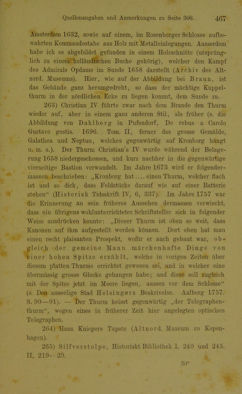 Amsterdam 1632, some auf einem, im Eosenborger Schlosse aufbe- wahrteu Kommandostabe aus Holz mit Metalleinlegungen. Ausserdem håbe ich es abgebildet gefunden in einem Holzschnitte (nrsprilng- lich zu eineiU''hollandiécheu Buche gehOrig), welcher den Kampf des Admirals Opdams im Sunde 1658 darstellt (Archiv des Alt- nord. Museums). Hier, wie auf der Abbildung bei Braun, ist das Grcbaude ganz herumgedreht, so dass der machtige Kuppel- thurm in der nSrdlichen Ecke zu liegen kommt, dem Sunde zu. 263) Christian IV filhrte zwar nach dem Brande den Thurm wieder auf, aber in einem ganz anderen Stil, als friiher (s. die Abbildung von Dahlberg in Pufendorf, De rebus a Carolo Gustavo gestis. 1696. Tom. II, ferner das grosse Gemaide, Galathea und Heptun, welches gegenwartig auf Kronborg hangt u. m. a.). Der Thurm Christian’s IV wurde wahrend der Belage- rung 1658 niedergeschossen, und kurz nachher in die gegenwartige vierseitige Bastion verwandelt. Im Jahre 1673 wird er folgender- massen beschrieben; „Kronborg hat einen Thurm, vrelcher flach ist und so dick, dass Feldstiicke darauf Avie auf einer Batterie stehen“ (Historisk Tidsskrift IV', 6, 337). lin Jahre 1757 war die Erinnerung au sein friiheres Aussehen dermasseu ver\vischt, dass ein iibrigens wohlunterricliteter Schriftsteller sich in folgender Weise ausdriicken konnte: „Dioser Thurm ist oben so weit, dass Kanonen auf ihm aufgestellt werden konnen. Dort oben hat man einen recht plaisanten Prospekt, wofiir er auch gebaut war, o b - gleich der gemeine Mann miirchenhafte Dinge von éiner hohen Spitze erzilhlt, welche in vorigen Zeiten iiber diesem platten Thurme errichtet gewesen sei, und in welcher eine iiberrailssig grosse Glocke gehangen håbe; und diese soli zugleich mit der Spitze jetzt im Meere liegen, aussen vor dem Schlosse (s. Den anseelige Stad Helsingørs Beskrivelse. Aalborg 1757. S. 90—91). — Der Thurm heisst gegenwartig „der Telegraphen- thurm, wegen eines in friiherer Zeit hier angelegteu optischen Telegraphen. 264) Hans Kniepers Tapete (Al tu ord. Museum zu Kopen- hagen). 265) Silfverstolpe, Historiskt Bibliothek I, 240 und 245. II, 219- 20. 30*