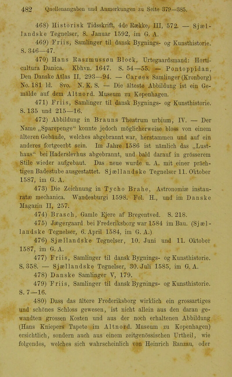 468) Historisk Tidsskrift, 4de Række, III, 572. — Sjæl- landske Tegnolser, 8. Januar 1592, im G. A. 469) Friis, Samlinger til dansk Bygnings- og Kunsthistorie. S. 346—47. 470) Hans Raszmussøn Block, Urtegaardsmand: Horti- cultura Danica. Kbhvn. 1647. S. 54—55. — Poutoppidan, Den Danske Atlas II, 293—94. — Garøes Samlinger (Kronborg) No. 181 Id. 8vo. N. K. S. — Die alteste Abbildung ist ein Ge- malde auf dem Altnord. Museum zu Kopenhagen. 471) Friis, Samlinger til dansk Bygnings- og Kunsthistorie. S. 135 und 215—16. 472) Abbildung in Brauns Theatrum urbium, IV. — Der Name „ Sparepenge “ konnte jedoch mSglicherweise bloss von einem alteren Gebaude, welches abgebrannt war, herstammen und auf ein anderes fortgeerbt sein. Im Jahre 1586 ist namlich das „Lust- haus“ bei Haderslevhus abgebrannt, und bald darauf in grosserem Stile wieder aufgebaut. Das neue wurde u. A. mit einer prdeh- tigen Badestube ausgestattet. Sj ællandske Tegneiser 11. Oktober 1587, im G. A. 473) Die Zeichnung in Tycho Brahe, Astronomiæ instau- ratæ mechanica. Wandesburgi 1598. Fol. H., und im Danske Magazin II, 257. 474) Brasch, Gamle Ejere af Bregentved. S. 218. 475) Jægergaard bei Frederiksborg war 1584 im Bau. (Sjæl- landske Tegneiser, 6. April 1584, im G. A.) 476) Sjællandske Tegneiser, 10. Juni und 11. Oktober 1587, im G. A. 477) Friis, Samlinger til dansk Bygnings- og Kunsthistorie. S. 358. — Sjællandske Tegneiser, 30. Juli 1585, im G. A. 478) Danske Samlinger V, 179. 479) Friis, Samlinger til dansk Bygnings- og Kunsthistorie. S. 7—16. 480) Dass das aitere Frederiksborg wirklich ein grossartiges und schbnes Schloss gewesen, ist nicht allein aus den darau ge- wandten grossen Kosten und aus der noch erhaltenen Abbildung (Hans Kniepers Tapete im Altnord. Museum zu Kopenhagen) ersichtlich, sondern auch aus einem zoitgenbssischen Urtheil, wie folgendos, welches sich wahrschcinlich von Heinrich Ranzau, oder