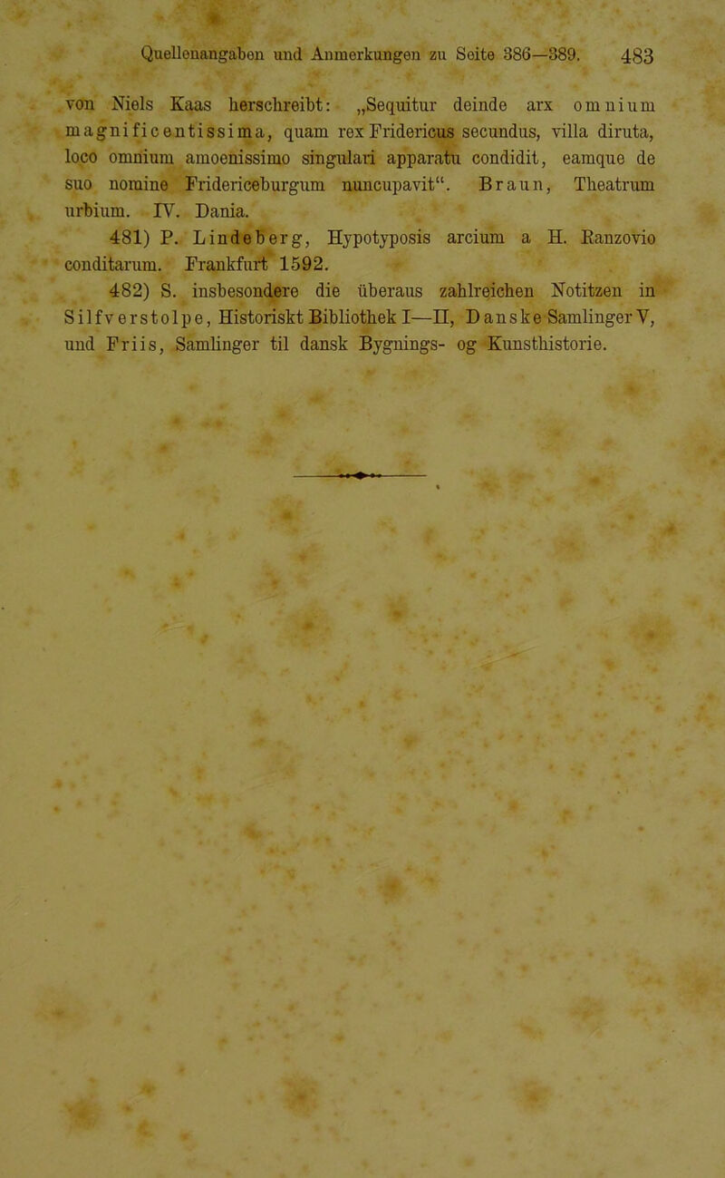 « Quellenangaben und Anmerkungen zii Soite 386—389. 483 von Niels Ktuis hersclireibt: „Sequitur deinde arx omnium magnificentissima, quam rexFridericus secundus, villa diruta, loco omnium amoenissimo singulari apparatu condidit, eamque de sno nomine Fridericeburgum nuncupavit“. Braun, Tbeatrum urbium. IV. Dania. 481) P. Lindeberg, Hypotyposis arcium a H. Eanzovio conditarum. Frankfurt* 1592. 482) S. insbesondere die liberaus zablreicben Notitzen in • Silfverstolpe, Historiskt Bibliotbek I—n, Danske -Samlinger V, und Friis, Samlinger til dansk Bygnings- og Kunsthistorie.