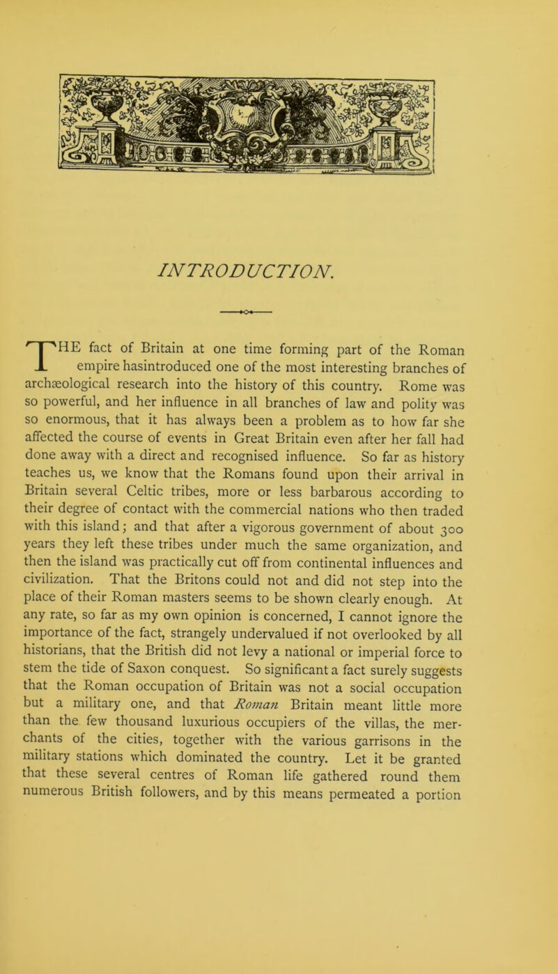 o+- THE fact of Britain at one time forming part of the Roman empire hasintroduced one of the most interesting branches of archaeological research into the history of this country. Rome was so powerful, and her influence in all branches of law and polity was so enormous, that it has always been a problem as to how far she affected the course of events in Great Britain even after her fall had done away with a direct and recognised influence. So far as history teaches us, we know that the Romans found upon their arrival in Britain several Celtic tribes, more or less barbarous according to their degree of contact with the commercial nations who then traded with this island; and that after a vigorous government of about 300 years they left these tribes under much the same organization, and then the island was practically cut off from continental influences and civilization. That the Britons could not and did not step into the place of their Roman masters seems to be shown clearly enough. At any rate, so far as my own opinion is concerned, I cannot ignore the importance of the fact, strangely undervalued if not overlooked by all historians, that the British did not levy a national or imperial force to stem the tide of Saxon conquest. So significant a fact surely suggests that the Roman occupation of Britain was not a social occupation but a military one, and that Roma?i Britain meant little more than the few thousand luxurious occupiers of the villas, the mer- chants of the cities, together with the various garrisons in the military stations which dominated the country. Let it be granted that these several centres of Roman life gathered round them numerous British followers, and by this means permeated a portion