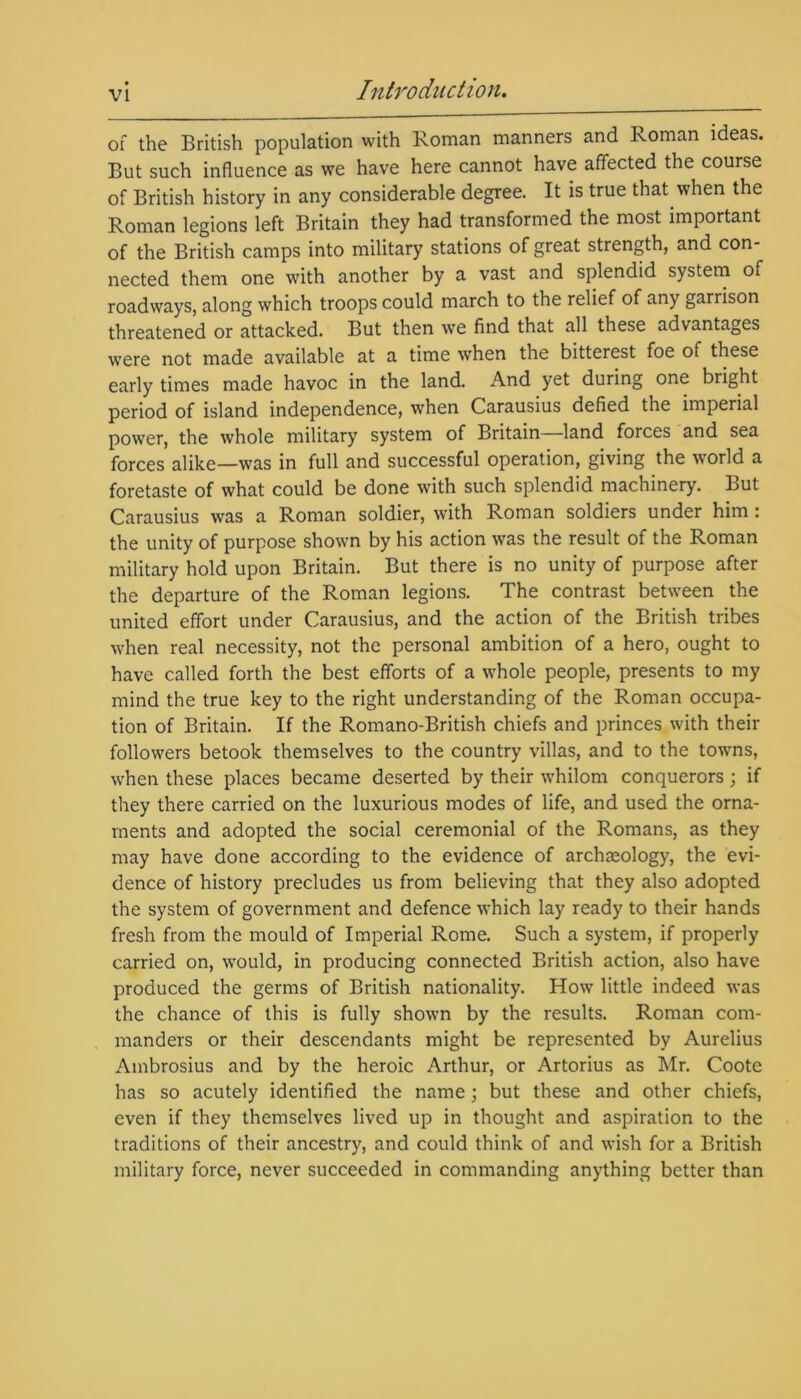 of the British population with Roman manners and Roman ideas. But such influence as we have here cannot have affected the course of British history in any considerable degree. It is true that when the Roman legions left Britain they had transformed the most important of the British camps into military stations of great strength, and con- nected them one with another by a vast and splendid system of roadways, along which troops could march to the relief of any garrison threatened or attacked. But then we find that all these advantages were not made available at a time when the bitterest foe of these early times made havoc in the land. And yet during one bright period of island independence, when Carausius defied the imperial power, the whole military system of Britain land forces and sea forces alike—was in full and successful operation, giving the world a foretaste of what could be done with such splendid machinery. But Carausius was a Roman soldier, with Roman soldiers under him: the unity of purpose shown by his action w'as the result of the Roman military hold upon Britain. But there is no unity of purpose after the departure of the Roman legions. The contrast between the united effort under Carausius, and the action of the British tribes when real necessity, not the personal ambition of a hero, ought to have called forth the best efforts of a whole people, presents to my mind the true key to the right understanding of the Roman occupa- tion of Britain. If the Romano-British chiefs and princes with their followers betook themselves to the country villas, and to the towns, when these places became deserted by their whilom conquerors; if they there carried on the luxurious modes of life, and used the orna- ments and adopted the social ceremonial of the Romans, as they may have done according to the evidence of archaeology, the evi- dence of history precludes us from believing that they also adopted the system of government and defence which lay ready to their hands fresh from the mould of Imperial Rome. Such a system, if properly carried on, would, in producing connected British action, also have produced the germs of British nationality. How little indeed was the chance of this is fully shown by the results. Roman com- manders or their descendants might be represented by Aurelius Ambrosius and by the heroic Arthur, or Artorius as Mr. Coote has so acutely identified the name; but these and other chiefs, even if they themselves lived up in thought and aspiration to the traditions of their ancestry, and could think of and wish for a British military force, never succeeded in commanding anything better than