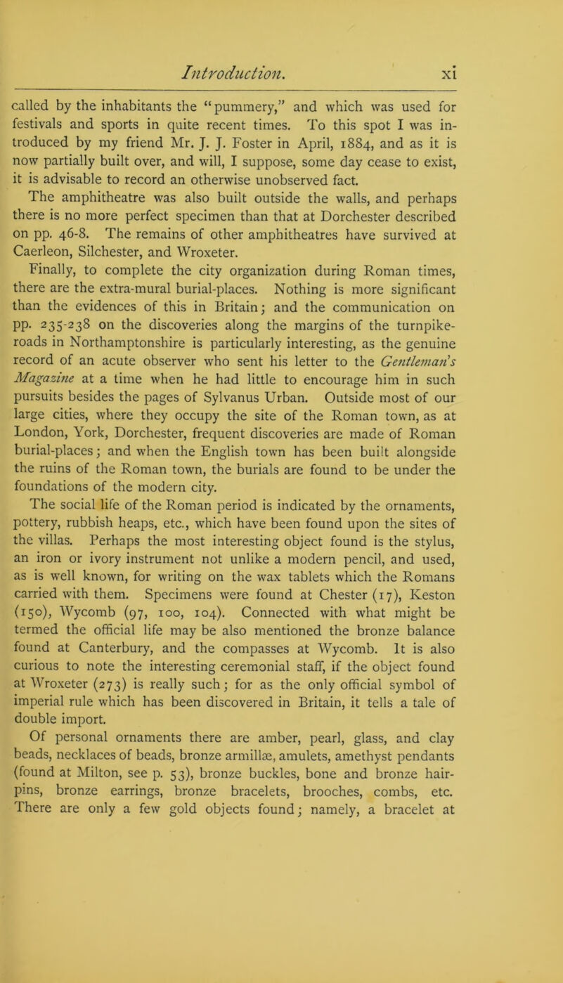 called by the inhabitants the “ pummery,” and which was used for festivals and sports in quite recent times. To this spot I was in- troduced by my friend Mr. J. J. Foster in April, 1884, and as it is now partially built over, and will, I suppose, some day cease to exist, it is advisable to record an otherwise unobserved fact. The amphitheatre was also built outside the walls, and perhaps there is no more perfect specimen than that at Dorchester described on pp. 46-8. The remains of other amphitheatres have survived at Caerleon, Silchester, and Wroxeter. Finally, to complete the city organization during Roman times, there are the extra-mural burial-places. Nothing is more significant than the evidences of this in Britain; and the communication on PP- 235‘23S on the discoveries along the margins of the turnpike- roads in Northamptonshire is particularly interesting, as the genuine record of an acute observer who sent his letter to the Gentleman's Magazine at a time when he had little to encourage him in such pursuits besides the pages of Sylvanus Urban. Outside most of our large cities, where they occupy the site of the Roman town, as at London, York, Dorchester, frequent discoveries are made of Roman burial-places; and when the English town has been built alongside the ruins of the Roman town, the burials are found to be under the foundations of the modern city. The social life of the Roman period is indicated by the ornaments, pottery, rubbish heaps, etc., which have been found upon the sites of the villas. Perhaps the most interesting object found is the stylus, an iron or ivory instrument not unlike a modern pencil, and used, as is wrell known, for writing on the wax tablets which the Romans carried with them. Specimens were found at Chester (17), Keston (150), Wycomb (97, 100, 104). Connected with what might be termed the official life may be also mentioned the bronze balance found at Canterbury, and the compasses at Wycomb. It is also curious to note the interesting ceremonial staff, if the object found at Wroxeter (273) is really such; for as the only official symbol of imperial rule which has been discovered in Britain, it tells a tale of double import. Of personal ornaments there are amber, pearl, glass, and clay beads, necklaces of beads, bronze armillae, amulets, amethyst pendants (found at Milton, see p. 53), bronze buckles, bone and bronze hair- pins, bronze earrings, bronze bracelets, brooches, combs, etc. There are only a few gold objects found; namely, a bracelet at