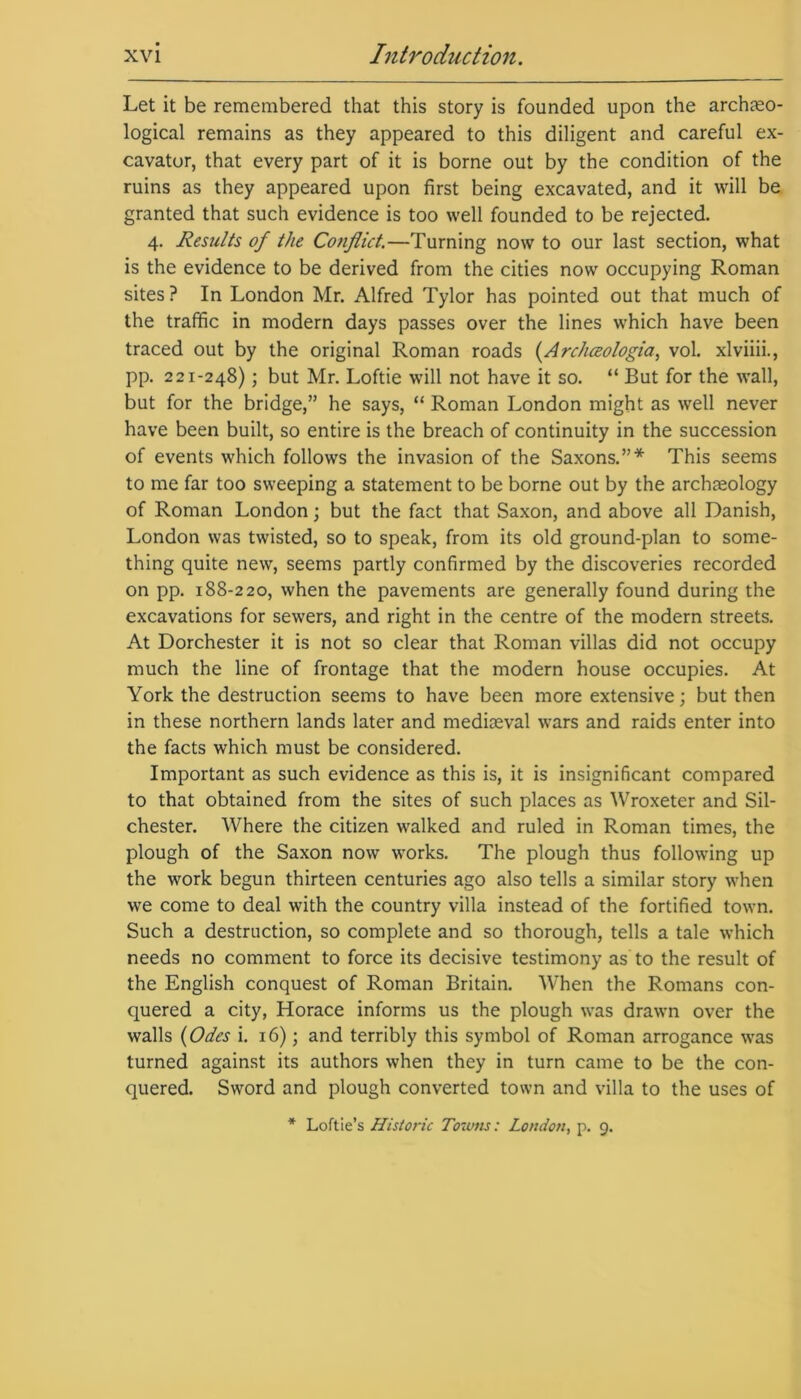 Let it be remembered that this story is founded upon the archaeo- logical remains as they appeared to this diligent and careful ex- cavator, that every part of it is borne out by the condition of the ruins as they appeared upon first being excavated, and it will be granted that such evidence is too well founded to be rejected. 4. Results of the Conflict.—Turning now to our last section, what is the evidence to be derived from the cities now occupying Roman sites ? In London Mr. Alfred Tylor has pointed out that much of the traffic in modern days passes over the lines which have been traced out by the original Roman roads (Archceologia, vol. xlviiii., pp. 221-248); but Mr. Loftie will not have it so. “ But for the wall, but for the bridge,” he says, “ Roman London might as well never have been built, so entire is the breach of continuity in the succession of events which follows the invasion of the Saxons.”* This seems to me far too sweeping a statement to be borne out by the archteology of Roman London; but the fact that Saxon, and above all Danish, London was twisted, so to speak, from its old ground-plan to some- thing quite new, seems partly confirmed by the discoveries recorded on pp. 188-220, when the pavements are generally found during the excavations for sewers, and right in the centre of the modern streets. At Dorchester it is not so clear that Roman villas did not occupy much the line of frontage that the modern house occupies. At York the destruction seems to have been more extensive; but then in these northern lands later and mediaeval wars and raids enter into the facts which must be considered. Important as such evidence as this is, it is insignificant compared to that obtained from the sites of such places as Wroxeter and Sil- chester. Where the citizen walked and ruled in Roman times, the plough of the Saxon now works. The plough thus following up the work begun thirteen centuries ago also tells a similar story when we come to deal with the country villa instead of the fortified town. Such a destruction, so complete and so thorough, tells a tale which needs no comment to force its decisive testimony as to the result of the English conquest of Roman Britain. When the Romans con- quered a city, Horace informs us the plough was drawn over the walls (Odes i. 16); and terribly this symbol of Roman arrogance was turned against its authors when they in turn came to be the con- quered. Sword and plough converted town and villa to the uses of * Lottie’s Historic Towns: London, p. 9.