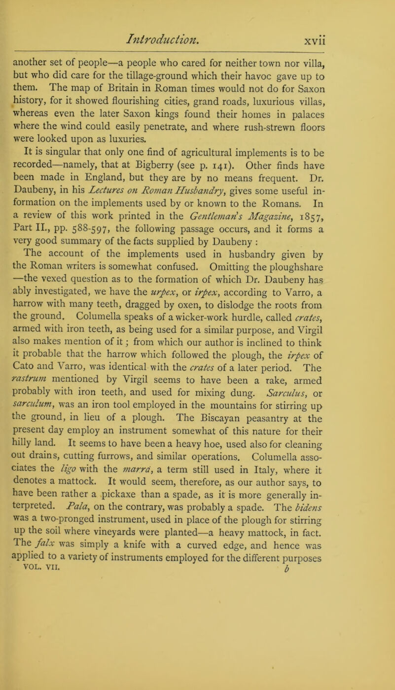 another set of people—a people who cared for neither town nor villa, but who did care for the tillage-ground which their havoc gave up to them. The map of Britain in Roman times would not do for Saxon history, for it showed flourishing cities, grand roads, luxurious villas, whereas even the later Saxon kings found their homes in palaces where the wind could easily penetrate, and where rush-strewn floors were looked upon as luxuries. It is singular that only one find of agricultural implements is to be recorded—namely, that at Bigberry (see p. 141). Other finds have been made in England, but they are by no means frequent. Dr. Daubeny, in his Lectures on Roman Husbandry, gives some useful in- formation on the implements used by or known to the Romans. In a review of this work printed in the Gentleman's Jlfagazine, 1857, Part II., pp. 588-597, the following passage occurs, and it forms a very good summary of the facts supplied by Daubeny : The account of the implements used in husbandry given by the Roman writers is somewhat confused. Omitting the ploughshare —the vexed question as to the formation of which Dr. Daubeny has ably investigated, we have the urpex, or irpex, according to Varro, a harrow with many teeth, dragged by oxen, to dislodge the roots from the ground. Columella speaks of a wicker-work hurdle, called crates, armed with iron teeth, as being used for a similar purpose, and Virgil also makes mention of it; from which our author is inclined to think it probable that the harrow which followed the plough, the irpex of Cato and Varro, was identical with the crates of a later period. The rastrum mentioned by Virgil seems to have been a rake, armed probably with iron teeth, and used for mixing dung. Sarculus, or sarculum, was an iron tool employed in the mountains for stirring up the ground, in lieu of a plough. The Biscayan peasantry at the present day employ an instrument somewhat of this nature for their hilly land. It seems to have been a heavy hoe, used also for cleaning out drains, cutting furrows, and similar operations. Columella asso- ciates the ligo with the marra, a term still used in Italy, where it denotes a mattock. It would seem, therefore, as our author says, to have been rather a pickaxe than a spade, as it is more generally in- terpreted. Pala, on the contrary, was probably a spade. The bidens was a two-pronged instrument, used in place of the plough for stirring up the soil where vineyards were planted—a heavy mattock, in fact. The falx was simply a knife with a curved edge, and hence was applied to a variety of instruments employed for the different purposes VOL. vn. b