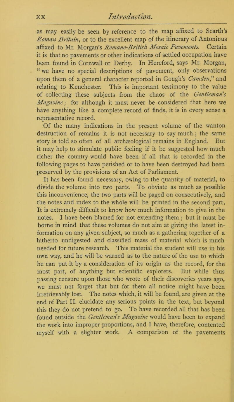 as may easily be seen by reference to the map affixed to Scarth’s Roman Britain, or to the excellent map of the itinerary of Antoninus affixed to Mr. Morgan’s Romano-British Mosaic Pavements. Certain it is that no pavements or other indications of settled occupation have been found in Cornwall or Derby. In Hereford, says Mr. Morgan, “ we have no special descriptions of pavement, only observations upon them of a general character reported in Gough’s Camden,” and relating to Kenchester. This is important testimony to the value of collecting these subjects from the chaos of the Gentlema?i s Magazine; for although it must never be considered that here we have anything like a complete record of finds, it is in every sense a representative record. Of the many indications in the present volume of the wanton destruction of remains it is not necessary to say much ; the same story is told so often of all archaeological remains in England. But it may help to stimulate public feeling if it be suggested how much richer the country would have been if all that is recorded in the following pages to have perished or to have been destroyed had been preserved by the provisions of an Act of Parliament. It has been found necessary, owing to the quantity of material, to divide the volume into two parts. To obviate as much as possible this inconvenience, the two parts will be paged on consecutively, and the notes and index to the whole will be printed in the second part. It is extremely difficult to know how much information to give in the notes. I have been blamed for not extending them ; but it must be borne in mind that these volumes do not aim at giving the latest in- formation on any given subject, so much as a gathering together of a hitherto undigested and classified mass of material which is much needed for future research. This material the student will use in his own way, and he will be warned as to the nature of the use to which he can put it by a consideration of its origin as the record, for the most part, of anything but scientific explorers. But while thus passing censure upon those who wrote of their discoveries years ago, we must not forget that but for them all notice might have been irretrievably lost. The notes which, it will be found, are given at the end of Part II. elucidate any serious points in the text, but beyond this they do not pretend to go. To have recorded all that has been found outside the Gentlemaiis Magazine would have been to expand the work into improper proportions, and I have, therefore, contented myself with a slighter work. A comparison of the pavements