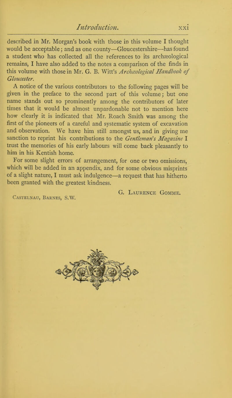 described in Mr. Morgan’s book with those in this volume I thought would be acceptable; and as one county—Gloucestershire—has found a student who has collected all the references to its archaeological remains, I have also added to the notes a comparison of the finds in this volume with those in Mr. G. B. Witt’s Archaeological Handbook of Gloucester. A notice of the various contributors to the following pages will be given in the preface to the second part of this volume; but one name stands out so prominently among the contributors of later times that it would be almost unpardonable not to mention here how clearly it is indicated that Mr. Roach Smith was among the first of the pioneers of a careful and systematic system of excavation and observation. We have him still amongst us, and in giving me sanction to reprint his contributions to the Gentleman's Magazine I trust the memories of his early labours will come back pleasantly to him in his Kentish home. For some slight errors of arrangement, for one or two omissions, which will be added in an appendix, and for some obvious misprints of a slight nature, I must ask indulgence—a request that has hitherto been granted with the greatest kindness. G. Laurence Gomme. Castelnau, Barnes, S.W.