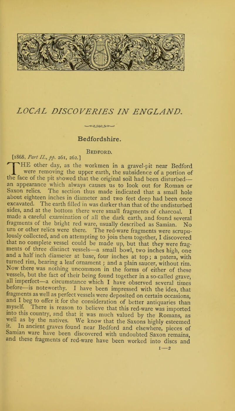 Bedfordshire. Bedford. [1868, Part II., pp. 261, 262.] THE other day, as the workmen in a gravel-pit near Bedford were removing the upper earth, the subsidence of a portion of the face of the pit showed that the original soil had been disturbed— an appearance which always causes us to look out for Roman or Saxon relics. The section thus made indicated that a small hole about eighteen inches in diameter and two feet deep had been once excavated. The earth filled in was darker than that of the undisturbed sides, and at the bottom there were small fragments of charcoal. I made a careful examination of all the dark earth, and found several fragments of the bright red ware, usually described as Samian. No urn or other relics were there. The red-ware fragments were scrupu- lously collected, and on attempting to join them together, I discovered that no complete vessel could be made up, but that they were frag- ments of three distinct vessels—a small bowl, two inches high, one and a half inch diameter at base, four inches at top; a patera, with turned rim, bearing a leaf ornament; and a plain saucer, without rim. Now there was nothing uncommon in the forms of either of these vessels, but the fact of their being found together in a so-called grave, all imperfect a circumstance which I have observed several times before is noteworthy. I have been impressed with the idea, that fragments as well as perfect vessels were deposited on certain occasions, and I beg to offer it for the consideration of better antiquaries than myself., q here is reason to believe that this red-ware was imported into this country, and that it was much valued by the Romans, as well as by. the natives. We know that the Saxons highly esteemed it. In ancient graves found near Bedford and elsewhere, pieces of Samian ware have been discovered with undoubted Saxon remains, and these fiagments of red-ware have been worked into discs and 1—2