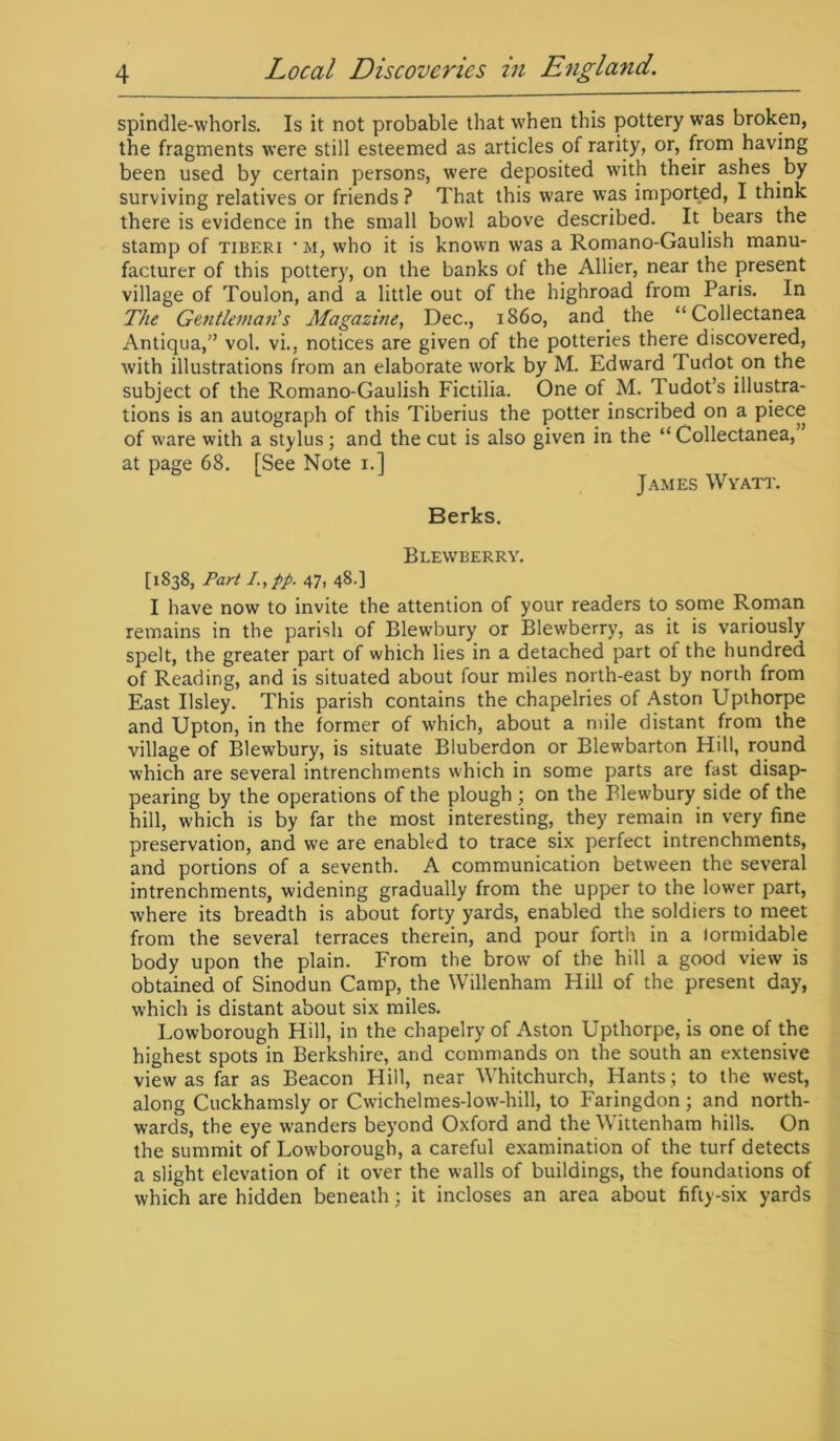 spindle-whorls. Is it not probable that when this pottery was broken, the fragments were still esteemed as articles of rarity, or, from having been used by certain persons, were deposited with their ashes by surviving relatives or friends ? That this ware was imported, I think there is evidence in the small bowl above described. It bears the stamp of tiberi • m, who it is known was a Romano-Gaulish manu- facturer of this pottery, on the banks of the Allier, near the present village of Toulon, and a little out of the highroad from Paris. In The Gentleman's Magazine, Dec., i860, and the “Collectanea Antiqua,” vol. vi., notices are given of the potteries there discovered, with illustrations from an elaborate work by M. Edward ludot on the subject of the Romano-Gaulish Fictilia. One of M. Tudot’s illustra- tions is an autograph of this Tiberius the potter inscribed on a piece of ware with a stylus; and the cut is also given in the “ Collectanea, at page 68. [See Note 1.] James Wyatt. Berks. Blewberry. [1838, Part I.,pp. 47. 48-] I have now to invite the attention of your readers to some Roman remains in the parish of Blewbury or Blewberry, as it is variously spelt, the greater part of which lies in a detached part of the hundred of Reading, and is situated about four miles north-east by north from East Ilsley. This parish contains the chapelries of Aston Upthorpe and Upton, in the former of which, about a mile distant from the village of Blewbury, is situate Bluberdon or Blewbarton Hill, round which are several intrenchments which in some parts are fast disap- pearing by the operations of the plough ; on the Blewbury side of the hill, which is by far the most interesting, they remain in very fine preservation, and we are enabled to trace six perfect intrenchments, and portions of a seventh. A communication between the several intrenchments, widening gradually from the upper to the lower part, where its breadth is about forty yards, enabled the soldiers to meet from the several terraces therein, and pour forth in a tormidable body upon the plain. From the brow of the hill a good view is obtained of Sinodun Camp, the Willenham Hill of the present day, which is distant about six miles. Lowborough Hill, in the chapelry of Aston Upthorpe, is one of the highest spots in Berkshire, and commands on the south an extensive view as far as Beacon Hill, near Whitchurch, Hants .; to the west, along Cuckhamsly or Cwichelmes-low-hill, to Faringdon; and north- wards, the eye wanders beyond Oxford and the Wittenham hills. On the summit of Lowborough, a careful examination of the turf detects a slight elevation of it over the walls of buildings, the foundations of which are hidden beneath; it incloses an area about fifty-six yards