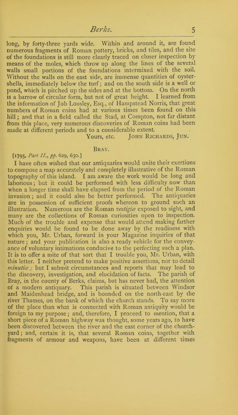 long, by forty-three yards wide. Within and around it, are found numerous fragments of Roman pottery, bricks, and tiles, and the site of the foundations is still more clearly traced on closer inspection by means of the moles, which throw up along the lines of the several walls small portions of the foundations intermixed with the soil. Without the walls on the east side, are immense quantities of oyster- shells, immediately below the turf; and on the south side is a well or pond, which is pitched up the sides and at the bottom. On the north is a barrow of circular form, but not of great height. I learned from the information of Job Lousley, Esq., of Hampstead Norris, that great numbers of Roman coins had at various times been found on this hill; and that in a field called the Stad, at Compton, not far distant from this place, very numerous discoveries of Roman coins had been made at different periods and to a considerable extent. Yours, etc. John Richards, Jun. Bray. [1795, Port II., pp. 629, 630.] I have often wished that our antiquaries would unite their exertions to compose a map accurately and completely illustrative of the Roman topography of this island. I am aware the work would be long and laborious; but it could be performed with less difficulty now than when a longer time shall have elapsed from the period of the Roman invasion; and it could also be better performed. The antiquaries are in possession of sufficient proofs whereon to ground such an illustration. Numerous are the Roman vestigice exposed to sight, and many are the collections of Roman curiosities open to inspection. Much of the trouble and expense that would attend making farther enquiries would be found to be done away by the readiness with which you, Mr. Urban, forward in your Magazine inquiries of that nature; and your publication is also a ready vehicle for the convey- ance of voluntary intimations conducive to the perfecting such a plan. It is to offer a mite of that sort that I trouble you, Mr. Urban, with this letter. I neither pretend to make positive assertions, nor to detail minutiae; but I submit circumstances and reports that may lead to the discovery, investigation, and elucidation of facts. The parish of Bray, in the county of Berks, claims, but has never had, the attention of a modern antiquary. This parish is situated between Windsor and Maidenhead bridge, and is bounded on the north-east by the river Thames, on the bank of which the church stands. To say more of the place than what is connected with Roman antiquity would be foreign to my purpose; and, therefore, I proceed to mention, that a short piece of a Roman highway was thought, some years ago, to have been discovered between the river and the east corner of the church- yard ; and, certain it is, that several Roman coins, together with fragments of armour and weapons, have been at different times