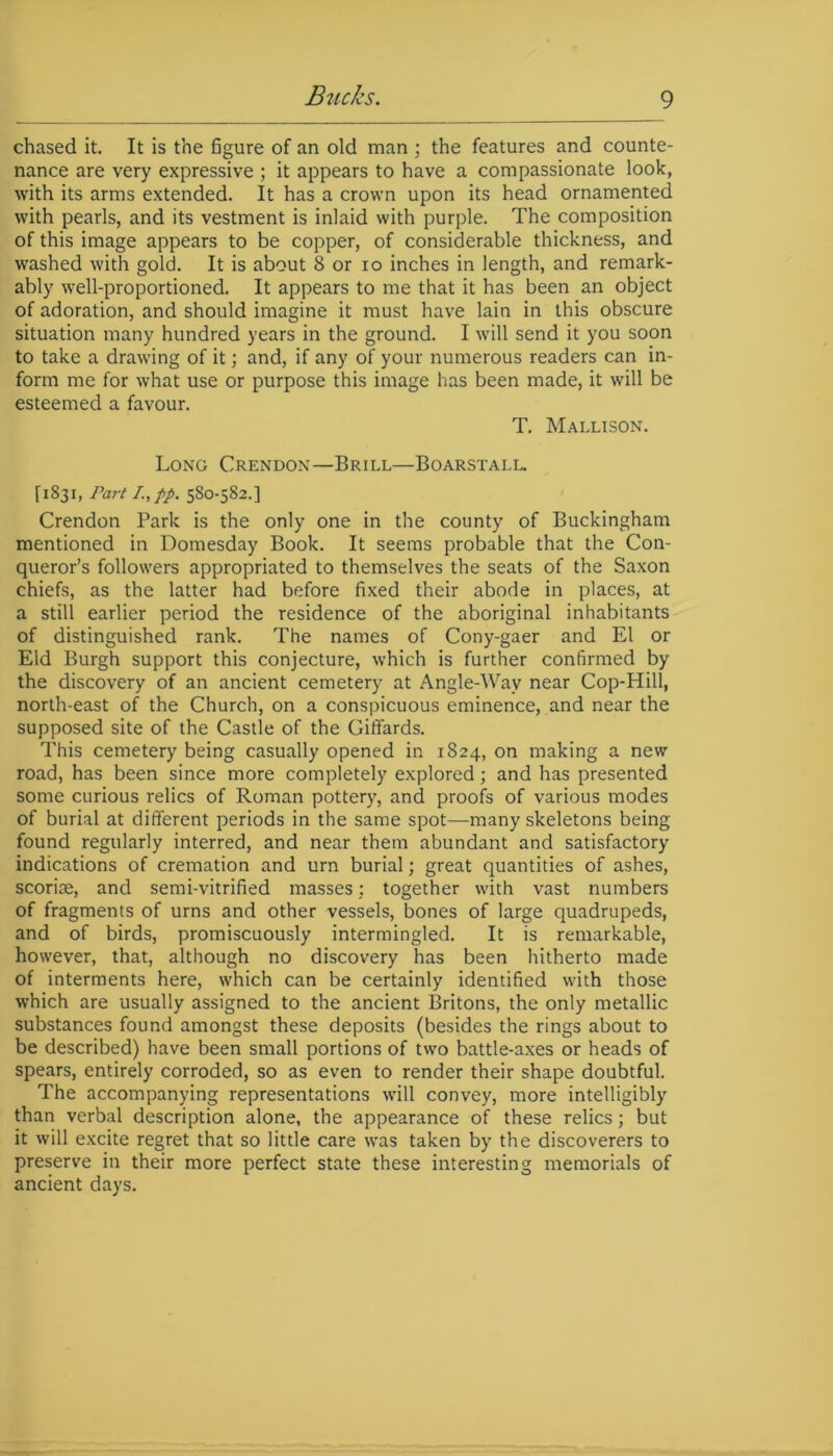 chased it. It is the figure of an old man ; the features and counte- nance are very expressive ; it appears to have a compassionate look, with its arms extended. It has a crown upon its head ornamented with pearls, and its vestment is inlaid with purple. The composition of this image appears to be copper, of considerable thickness, and washed with gold. It is about 8 or io inches in length, and remark- ably well-proportioned. It appears to me that it has been an object of adoration, and should imagine it must have lain in this obscure situation many hundred years in the ground. I will send it you soon to take a drawing of it; and, if any of your numerous readers can in- form me for what use or purpose this image has been made, it will be esteemed a favour. T. Mallison. Long Crendon—Brill—Boarstall. [1831, Part I.,pp. 580-582.] Crendon Park is the only one in the county of Buckingham mentioned in Domesday Book. It seems probable that the Con- queror’s followers appropriated to themselves the seats of the Saxon chiefs, as the latter had before fixed their abode in places, at a still earlier period the residence of the aboriginal inhabitants of distinguished rank. The names of Cony-gaer and El or Eld Burgh support this conjecture, which is further confirmed by the discovery of an ancient cemetery at Angle-Wav near Cop-Hill, north-east of the Church, on a conspicuous eminence, and near the supposed site of the Castle of the Giffards. This cemetery being casually opened in 1824, on making a new road, has been since more completely explored; and has presented some curious relics of Roman pottery, and proofs of various modes of burial at different periods in the same spot—many skeletons being found regularly interred, and near them abundant and satisfactory indications of cremation and urn burial; great quantities of ashes, scoriae, and semi-vitrified masses: together with vast numbers of fragments of urns and other vessels, bones of large quadrupeds, and of birds, promiscuously intermingled. It is remarkable, however, that, although no discovery has been hitherto made of interments here, which can be certainly identified with those which are usually assigned to the ancient Britons, the only metallic substances found amongst these deposits (besides the rings about to be described) have been small portions of two battle-axes or heads of spears, entirely corroded, so as even to render their shape doubtful. The accompanying representations will convey, more intelligibly than verbal description alone, the appearance of these relics; but it will excite regret that so little care was taken by the discoverers to preserve in their more perfect state these interesting memorials of ancient days.