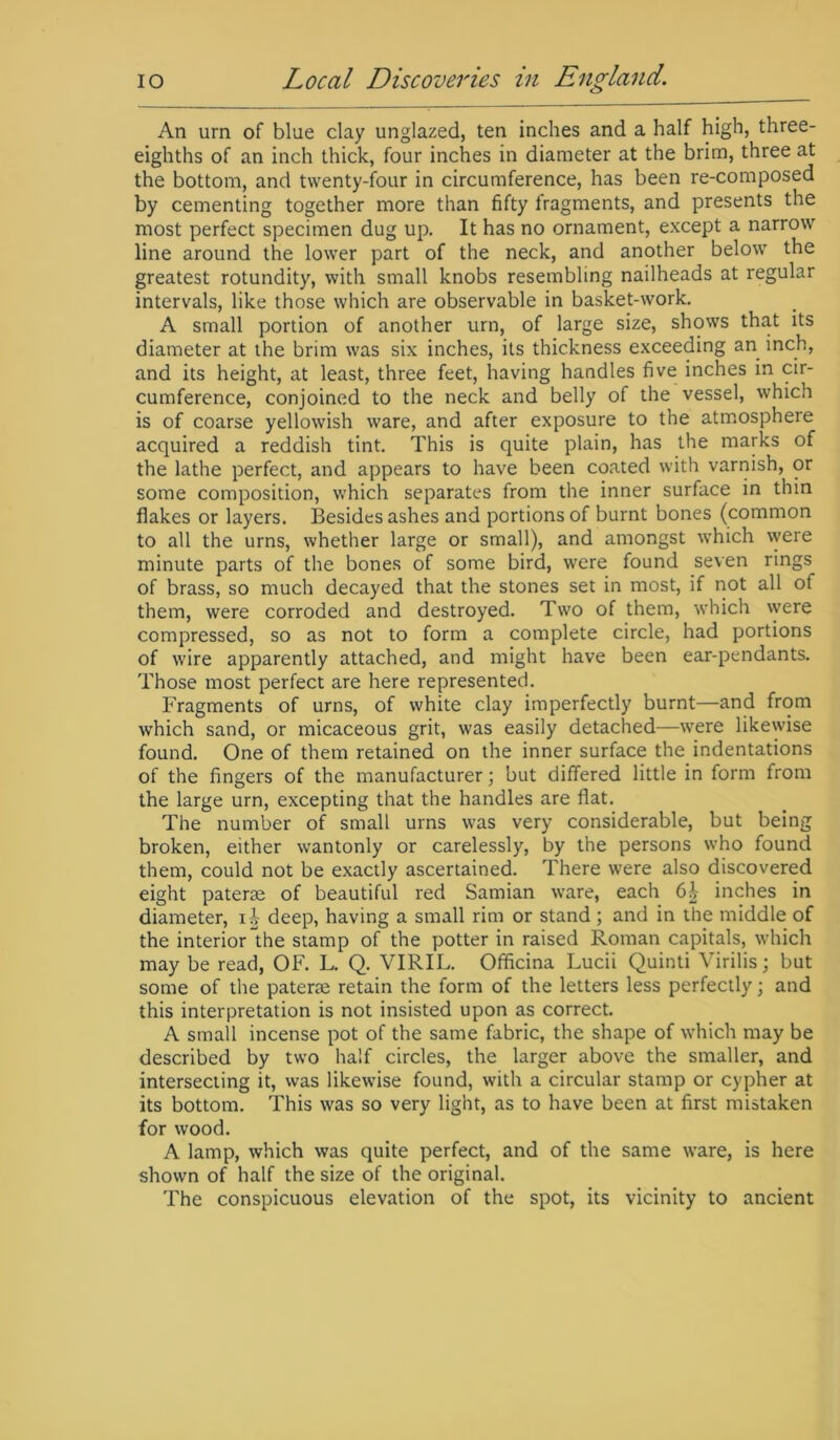 An urn of blue clay unglazed, ten inches and a half high, three- eighths of an inch thick, four inches in diameter at the brim, three at the bottom, and twenty-four in circumference, has been re-composed by cementing together more than fifty fragments, and presents the most perfect specimen dug up. It has no ornament, except a narrow line around the lower part of the neck, and another below the greatest rotundity, with small knobs resembling nailheads at regular intervals, like those which are observable in basket-work. A small portion of another urn, of large size, shows that its diameter at the brim was six inches, its thickness exceeding an inch, and its height, at least, three feet, having handles five inches in cir- cumference, conjoined to the neck and belly of the vessel, which is of coarse yellowish ware, and after exposure to the atmosphere acquired a reddish tint. This is quite plain, has the marks of the lathe perfect, and appears to have been coated with varnish, or some composition, which separates from the inner surface in thin flakes or layers. Besides ashes and portions of burnt bones (common to all the urns, whether large or small), and amongst which vvere minute parts of the bones of some bird, were found seven rings of brass, so much decayed that the stones set in most, if not all of them, were corroded and destroyed. Two of them, which were compressed, so as not to form a complete circle, had portions of wire apparently attached, and might have been ear-pendants. Those most perfect are here represented. Fragments of urns, of white clay imperfectly burnt—and from which sand, or micaceous grit, was easily detached—were likewise found. One of them retained on the inner surface the indentations of the fingers of the manufacturer; but differed little in form from the large urn, excepting that the handles are flat. The number of small urns was very considerable, but being broken, either wantonly or carelessly, by the persons who found them, could not be exactly ascertained. There were also discovered eight paterae of beautiful red Samian ware, each 6£ inches in diameter, deep, having a small rim or stand ; and in the middle of the interior the stamp of the potter in raised Roman capitals, which may be read, OF. L. Q. VIRIL. Officina Lucii Quinti Virilis; but some of the paterae retain the form of the letters less perfectly; and this interpretation is not insisted upon as correct. A small incense pot of the same fabric, the shape of which may be described by two half circles, the larger above the smaller, and intersecting it, was likewise found, with a circular stamp or cypher at its bottom. This was so very light, as to have been at first mistaken for wood. A lamp, which was quite perfect, and of the same ware, is here shown of half the size of the original. The conspicuous elevation of the spot, its vicinity to ancient