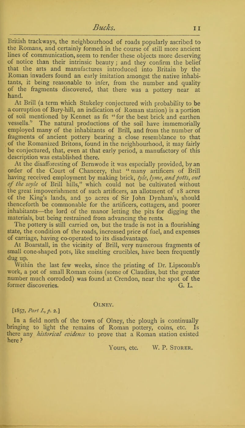 British trackways, the neighbourhood of roads popularly ascribed to the Romans, and certainly formed in the course of still more ancient lines of communication, seem to render these objects more deserving of notice than their intrinsic beauty; and they confirm the belief that the arts and manufactures introduced into Britain by the Roman invaders found an early imitation amongst the native inhabi- tants, it being reasonable to infer, from the number and quality of the fragments discovered, that there was a pottery near at hand. At Brill (a term which Stukeley conjectured with probability to be a corruption of Bury-hill, an indication of Roman station) is a portion of soil mentioned by Rennet as fit “for the best brick and earthen vessells.” The natural productions of the soil have immemorially employed many of the inhabitants of Brill, and from the number of fragments of ancient pottery bearing a close resemblance to that of the Romanized Britons, found in the neighbourhood, it may fairly be conjectured, that, even at that early period, a manufactory of this description was established there. At the disafforesting of Bernwode it was especially provided, by an order of the Court of Chancery, that “ many artificers of Brill having received employment by making brick, tyle, lyme, andpotts, out of the soyle of Brill hills,” which could not be cultivated without the great impoverishment of such artificers, an allotment of 18 acres of the King’s lands, and 30 acres of Sir John Dynham’s, should thenceforth be commonable for the artificers, cottagers, and poorer inhabitants—the lord of the manor letting the pits for digging the materials, but being restrained from advancing the rents. The pottery is still carried on, but the trade is not in a flourishing state, the condition of the roads, increased price of fuel, and expenses of carriage, having co-operated to its disadvantage. At Boarstall, in the vicinity of Brill, very numerous fragments of small cone-shaped pots, like smelting crucibles, have been frequently dug up. Within the last few weeks, since the printing of Dr. Lipscomb’s work, a pot of small Roman coins (some of Claudius, but the greater number much corroded) was found at Crendon, near the spot of the former discoveries. G. L. Olney. [1857, Part I,p. 2.] In a field north of the town of Olney, the plough is continually bringing to light the remains of Roman pottery, coins, etc. Is there any historical evidence to prove that a Roman station existed here ? Yours, etc. W. P. Storer.