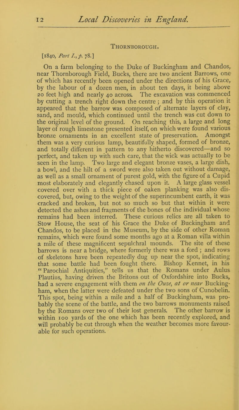 Thornborough. [1840, Part /., p. 78.] On a farm belonging to the Duke of Buckingham and Chandos,. near Thornborough Field, Bucks, there are two ancient Barrows, one of which has recently been opened under the directions of his Grace, by the labour of a dozen men, in about ten days, it being above 20 feet high and nearly 40 across. The excavation was commenced by cutting a trench right down the centre ; and by this operation it appeared that the barrow was composed of alternate layers of clay, sand, and mould, which continued until the trench was cut down to the original level of the ground. On reaching this, a large and long layer of rough limestone presented itself, on which were found various bronze ornaments in an excellent state of preservation. Amongst them was a very curious lamp, beautifully shaped, formed of bronze, and totally different in pattern to any hitherto discovered—and so perfect, and taken up with such care, that the wick was actually to be seen in the lamp. Two large and elegant bronze vases, a large dish, a bowl, and the hilt of a sword were also taken out without damage, as well as a small ornament of purest gold, with the figure of a Cupid most elaborately and elegantly chased upon it. A large glass vessel covered over with a thick piece of oaken planking was also dis- covered, but, owing to the weight of the superincumbent earth, it was cracked and broken, but not so much so but that within it were detected the ashes and fragments of the bones of the individual whose remains had been interred. These curious relics are all taken to Stow House, the seat of his Grace the Duke of Buckingham and Chandos, to be placed in the Museum, by the side of other Roman remains, which were found some months ago at a Roman villa within a mile of these magnificent sepulchral mounds. The site of these barrows is near a bridge, where formerly there was a ford ; and rows of skeletons have been repeatedly dug up near the spot, indicating that some battle had been fought there. Bishop Kennet, in his “Parochial Antiquities,” tells us that the Romans under Aulus Plautius, having driven the Britons out of Oxfordshire into Bucks, had a severe engagement with them on the Ouze, at or near Bucking- ham, when the latter were defeated under the two sons of Cunobelin. This spot, being within a mile and a half of Buckingham, was pro- bably the scene of the battle, and the two barrows monuments raised by the Romans over two of their lost generals. The other barrow is within 100 yards of the one which has been recently explored, and will probably be cut through when the weather becomes more favour- able for such operations.