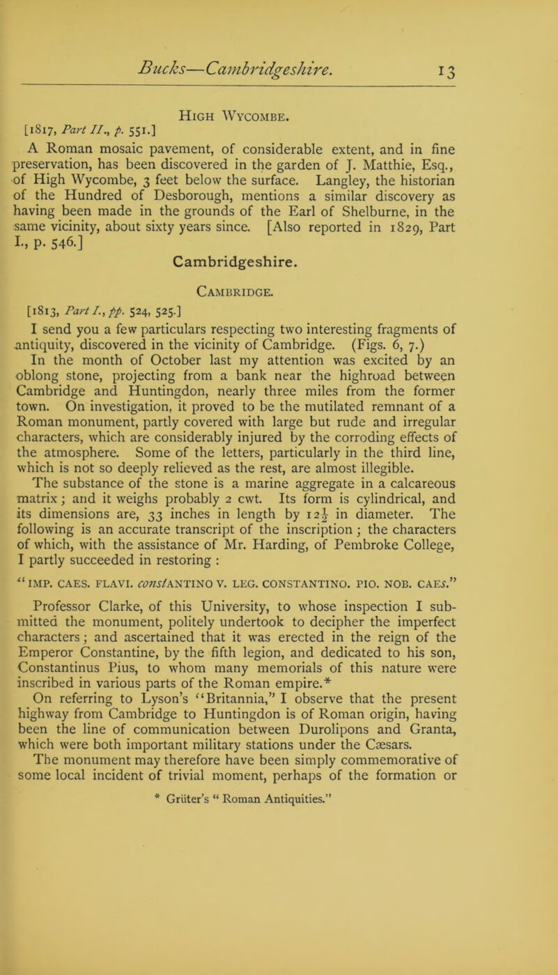 High Wycombe. [1817, Part II., p. 551.] A Roman mosaic pavement, of considerable extent, and in fine preservation, has been discovered in the garden of J. Matthie, Esq., of High Wycombe, 3 feet below the surface. Langley, the historian of the Hundred of Desborough, mentions a similar discovery as having been made in the grounds of the Earl of Shelburne, in the same vicinity, about sixty years since. [Also reported in 1829, Part I., p. 546.] Cambridgeshire. Cambridge. [1813, Part /., pp. 524, 525.] I send you a few particulars respecting two interesting fragments of antiquity, discovered in the vicinity of Cambridge. (Figs. 6, 7.) In the month of October last my attention was excited by an oblong stone, projecting from a bank near the highroad between Cambridge and Huntingdon, nearly three miles from the former town. On investigation, it proved to be the mutilated remnant of a Roman monument, partly covered with large but rude and irregular characters, which are considerably injured by the corroding effects of the atmosphere. Some of the letters, particularly in the third line, which is not so deeply relieved as the rest, are almost illegible. The substance of the stone is a marine aggregate in a calcareous matrix; and it weighs probably 2 cwt. Its form is cylindrical, and its dimensions are, 33 inches in length by 12^ in diameter. The following is an accurate transcript of the inscription; the characters of which, with the assistance of Mr. Harding, of Pembroke College, I partly succeeded in restoring : u IMP. CAES. FLAVI. COIlStANTINO V. LEG. CONSTANTINO. PIO. NOB. CAEL” Professor Clarke, of this University, to whose inspection I sub- mitted the monument, politely undertook to decipher the imperfect characters; and ascertained that it was erected in the reign of the Emperor Constantine, by the fifth legion, and dedicated to his son, Constantinus Pius, to whom many memorials of this nature were inscribed in various parts of the Roman empire.* On referring to Lyson’s “ Britannia,” I observe that the present highway from Cambridge to Huntingdon is of Roman origin, having been the line of communication between Durolipons and Granta, which were both important military stations under the Caesars. The monument may therefore have been simply commemorative of some local incident of trivial moment, perhaps of the formation or * Griiter’s “ Roman Antiquities.”