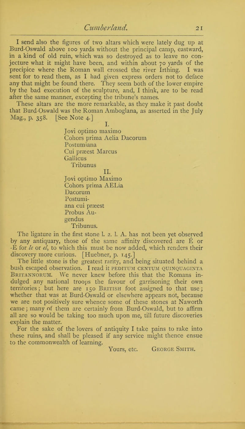 I send also the figures of two altars which were lately dug up at Burd-Oswald above ioo yards without the principal camp, eastward, in a kind of old ruin, which was so destroyed as to leave no con- jecture what it might have been, and within about 70 yards of the precipice where the Roman wall crossed the river Irthing. I was sent for to read them, as I had given express orders not to deface any that might be found there. They seem both of the lower empire by the bad execution of the sculpture, and, I think, are to be read after the same manner, excepting the tribune’s names. These altars are the more remarkable, as they make it past doubt that Burd-Oswald was the Roman Amboglana, as asserted in the July Mag., p. 358. [See Note 4.] I. Jovi optimo maximo Cohors prima Aelia Dacorum Postumiana Cui praeest Marcus Gallicus Tribunus II. Jovi optimo Maximo Cohors prima AELia Dacorum Postumi- ana cui prceest Probus Au- gendus Tribunus. The ligature in the first stone 1. 2. 1. A. has not been yet observed by any antiquary, those of the same affinity discovered are E or -E for le or el, to which this must be now added, which renders their discovery more curious. [Huebner, p. 145.] The little stone is the greatest rarity, and being situated behind a bush escaped observation. I read it peditum centum quinquaginta Britannorum. We never knew before this that the Romans in- dulged any national troops the favour of garrisoning their own territories; but here are 150 British foot assigned to that use; whether that was at Burd-Oswald or elsewhere appears not, because we are not positively sure whence some of these stones at Naworth came; many of them are certainly from Burd-Oswald, but to affirm all are so would be taking too much upon me, till future discoveries explain the matter. For the sake of the lovers of antiquity I take pains to rake into these ruins, and shall be pleased if any service might thence ensue to the commonwealth of learning. Yours, etc. George Smith.