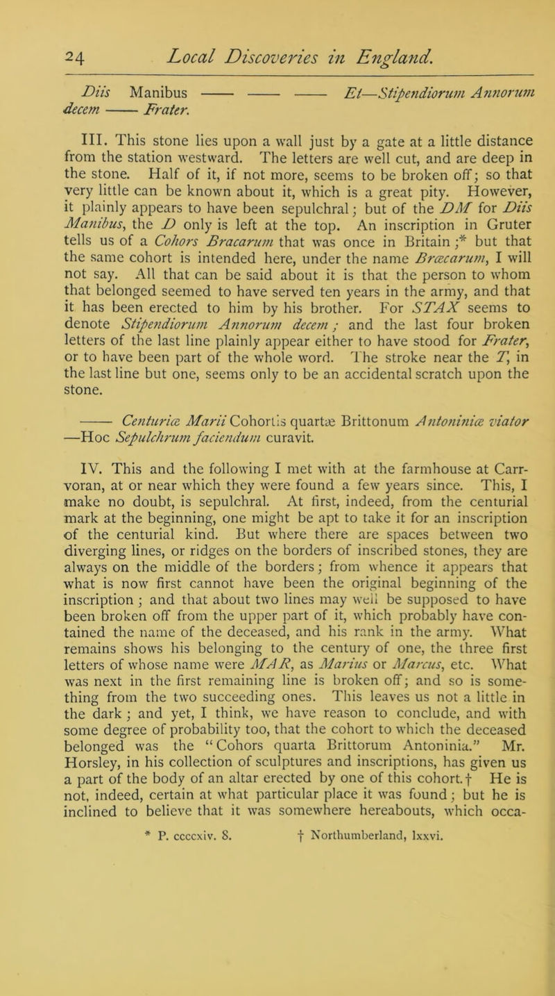 o Diis Manibus Et—Stipendiorum A nnorum decern Frater. III. This stone lies upon a wall just by a gate at a little distance from the station westward. The letters are well cut, and are deep in the stone. Half of it, if not more, seems to be broken off; so that very little can be known about it, which is a great pity. However, it plainly appears to have been sepulchral; but of the DM for Diis Ma?iibus, the D only is left at the top. An inscription in Gruter tells us of a Coliors Bracarum that was once in Britain ;* but that the same cohort is intended here, under the name Bracarum, I will not say. All that can be said about it is that the person to whom that belonged seemed to have served ten years in the army, and that it has been erected to him by his brother. For STAX seems to denote Stipejidiorum Annorum decern; and the last four broken letters of the last line plainly appear either to have stood for Frater, or to have been part of the whole word. The stroke near the 7\ in the last line but one, seems only to be an accidental scratch upon the stone. Centuries Marii Cohorlis quarts Brittonum Antoninice viator —Hoc Sepulchrum faciendum curavit. IV. This and the following I met with at the farmhouse at Carr- voran, at or near which they were found a few years since. This, I make no doubt, is sepulchral. At first, indeed, from the centurial mark at the beginning, one might be apt to take it for an inscription of the centurial kind. But where there are spaces between two diverging lines, or ridges on the borders of inscribed stones, they are always on the middle of the borders; from whence it appears that what is now first cannot have been the original beginning of the inscription ; and that about two lines may well be supposed to have been broken off from the upper part of it, which probably have con- tained the name of the deceased, and his rank in the army. What remains shows his belonging to the century of one, the three first letters of whose name were MAR, as Marius or A/arcus, etc. What was next in the first remaining line is broken off; and so is some- thing from the two succeeding ones. This leaves us not a little in the dark ; and yet, I think, we have reason to conclude, and with some degree of probability too, that the cohort to which the deceased belonged was the “Cohors quarta Brittorum Antoninia.” Mr. Horsley, in his collection of sculptures and inscriptions, has given us a part of the body of an altar erected by one of this cohort, f He is not, indeed, certain at what particular place it was found; but he is inclined to believe that it was somewhere hereabouts, which occa- P. ccccxiv. 8. f Northumberland, lxxvi.