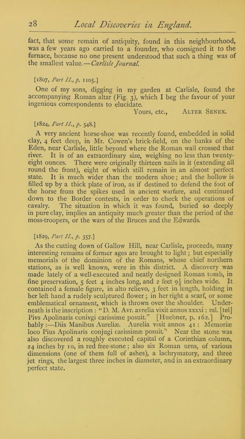 fact, that some remain of antiquity, found in this neighbourhood, was a few years ago carried to a founder, who consigned it to the furnace, because no one present understood that such a thing was of the smallest value. — Carlisle Journal. [1807, Part II., p. 1105.] One of my sons, digging in my garden at Carlisle, found the accompanying Roman altar (Fig. 3), which I beg the favour of your ingenious correspondents to elucidate. Yours, etc., Alter Senex. [1824, Part II., p. 548.] A very ancient horse-shoe was recently found, embedded in solid clay, 4 feet deep, in Mr. Cowen’s brick-field, on the banks of the Eden, near Carlisle, little beyond where the Roman wall crossed that river. It is of an extraordinary size, weighing no less than twenty- eight ounces. There were originally thirteen nails in it (extending all round the front), eight of which still remain in an almost perfect state. It is much wider than the modern shoe; and the hollow is filled up by a thick plate of iron, as if destined to defend the foot of the horse from the spikes used in ancient warfare, and continued down to the Border contests, in order to check the operations of cavalry. The situation in which it was found, buried so deeply in pure clay, implies an antiquity much greater than the period of the moss-troopers, or the wars of the Bruces and the Edwards. [1829, Part II., p. 357.] As the cutting down of Callow Hill, near Carlisle, proceeds, many interesting remains of former ages are brought to light; but especially memorials of the dominion of the Romans, whose chief northern stations, as is well known, were in this district. A discovery was made lately of a well-executed and neatly designed Roman tomb, in fine preservation, 5 feet 4 inches long, and 2 feet 91 inches wide. It contained a female figure, in alto relievo, 3 feet in length, holding in her left hand a rudely sculptured flower; in her right a scarf, or some emblematical ornament, which is thrown over the shoulder. Under- neath is the inscription : “D. M. Avr. avrelia vixit annos xxxxi: ml. [telj Pivs Apolinaris conivgi carissime posuit.” [Huebner, p. 162.] Pro- bably :—Diis Manibus Aurelias. Aurelia vixit annos 41 : Memorial loco Pius Apolinaris conjugi carissimse posuit.” Near the stone was also discovered a roughly executed capital of a Corinthian column, 24 inches by 10, in red free-stone; also six Roman urns, of various dimensions (one of them full of ashes), a lachrymatory, and three jet rings, the largest three inches in diameter, and in an extraordinary perfect state.