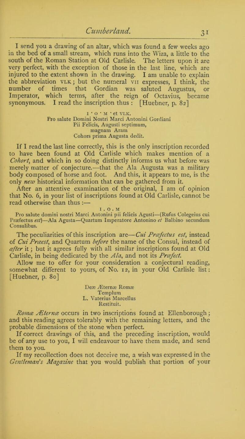 I send you a drawing of an altar, which was found a few weeks ago in the bed of a small stream, which runs into the Wiza, a little to the south of the Roman Station at Old Carlisle. The letters upon it are very perfect, with the exception of those in the last line, which are injured to the extent shown in the drawing. I am unable to explain the abbreviation vlk; but the numeral vii expresses, I think, the number of times that Gordian was saluted Augustus, or Imperator, which terms, after the reign of Octavius, became synonymous. I read the inscription thus : [Huebner, p. 82] 1 • o • m • et VLK. Pro salute Domini Nostri Marci Antonini Gordiani Pii Felicis, Augusti septimum, magnam Aram Cohors prima Augusta dedit. If I read the last line correctly, this is the only inscription recorded to have been found at Old Carlisle which makes mention of a Cohort, and which in so doing distinctly informs us what before was merely matter of conjecture.—that the Ala Augusta was a military body composed of horse and foot. And this, it appears to me, is the only new historical information that can be gathered from it. After an attentive examination of the original, I am of opinion that No. 6, in your list of inscriptions found at Old Carlisle, cannot be read otherwise than thus :— 1. o . M Pro salute domini nostri Marci Antonini pii felicis Agusti—(Rufus Colegeius cui Prasfectus esl)—Ala Agusta—Quartum Imperatore Antonino el Balbino secundum Consulibus. The peculiarities of this inscription are—Cui Prcefectus est, instead of Cui Prceest, and Quartum before the name of the Consul, instead of after it; but it agrees fully with all similar inscriptions found at Old Carlisle, in being dedicated by the Alay and not its Praefect. Allow me to offer for your consideration a conjectural reading, somewhat different to yours, of No. 12, in your Old Carlisle list: [Huebner, p. 80] Deae Aiternae Romas Templum L. Vaterius Marcellus Restituit. Romoe sEternee occurs in two inscriptions found at Ellenborough ; and this reading agrees tolerably with the remaining letters, and the probable dimensions of the stone when perfect. If correct drawings of this, and the preceding inscription, would be of any use to you, I will endeavour to have them made, and send them to you. If my recollection does not deceive me, a wish was expressed in the Gentleman's Magazine that you would publish that portion of your