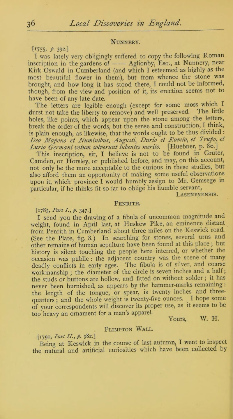 Nunnery. C1755» P- 392-] I was lately very obligingly suffered to copy the following Roman inscription in the gardens of Aglionby, Esa., at Nunnery, near Kirk Oswald in Cumberland (and which I esteemed as highly as the most beautiful flower in them), but from whence the stone was brought, and how long it has stood there, I could not be informed, though, from the view and position of it, its erection seems not to have been of any late date. The letters are legible enough (except for some moss which I durst not take the liberty to remove) and well preserved. 1 he little holes, like points, which appear upon the stone among the letters, break the order of the words, but the sense and construction, I think, is plain enough, as likewise, that the words ought to be thus divided : Deo Mapono et Numinibus, Augusti, Duno et Do?tiio, et 7mpo, et Ltirio Germanivotum solverunt lubentes merito. [Huebner, p. So.] This inscription, sir, I believe is not to be found in Gruter, Camden, or Horsley, or published before, and may, on this account, not only be the more acceptable to the curious in these studies, but also afford them an opportunity of making some useful observations upon it, which province I would humbly assign to Mr. Gemsege in particular, if he thinks fit so far to oblige his humble servant, Lasenbyensis. Penrith. [1785, Part I.,p. 347.] I send you the drawing of a fibula of uncommon magnitude and weight, found in April last, at Huskew Pike, an eminence distant from Penrith in Cumberland about three miles on the Keswick road. (See the Plate, fig. 8.) In searching for stones, several urns and other remains of human sepulture have been found at this place ; but history is silent touching the people here interred, or whether the occasion was public : the adjacent country was the scene of many deadly conflicts in early ages. The fibula is of silver, and coarse workmanship ; the diameter of the circle is seven inches and a half; the studs or buttons are hollow, and fitted on without solder ; it has never been burnished, as appears by the hammer-marks remaining : the length of the tongue, or spear, is twenty inches and three- quarters ; and the whole weight is twenty-five ounces. I hope some of your correspondents will discover its proper use, as it seems to be too heavy an ornament for a man’s apparel. Yours, W. H. Plimpton Wall. [1790, Part II., p. 982.] Being at Keswick in the course of last autumn, I went to inspect the natural and artificial curiosities which have been collected by