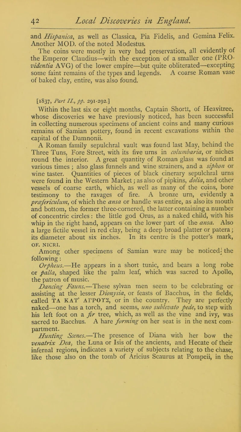 and Hispanica, as well as Classica, Pia Fidelis, and Gemina Felix. Another MOD. of the noted Modestus. The coins were mostly in very bad preservation, all evidently of the Emperor Claudius—with the exception of a smaller one (PRO- videntia AVG) of the lower empire—but quite obliterated—excepting some faint remains of the types and legends. A coarse Roman vase of baked clay, entire, was also found. [1837, Part II., pp. 291-292.] Within the last six or eight months, Captain Shortt, of Heavitree, whose discoveries we have previously noticed, has been successful in collecting numerous specimens of ancient coins and many curious remains of Samian pottery, found in recent excavations within the capital of the Damnonii. A Roman family sepulchral vault was found last May, behind the Three Tuns, Fore Street, with its five urns in columbaria, or niches round the interior. A great quantity of Roman glass was found at various times ; also glass funnels and wine strainers, and a siphon or wine taster. Quantities of pieces of black cinerary sepulchral urns were found in the Western Market; as also of pipkins, dolia, and other vessels of coarse earth, which, as well as many of the coins, bore testimony to the ravages of fire. A bronze urn, evidently a prcefericulum, of which the ansa or handle was entire, as also its mouth and bottom, the former three-cornered, the latter containing a number of concentric circles: the little god Orus, as a naked child, with his whip in the right hand, appears on the lower part of the ansa. Also a large fictile vessel in red clay, being a deep broad platter or patera; its diameter about six inches. In its centre is the potter’s mark, OF. NICRI. Among other specimens of Samian ware may be noticed! the following : Orpheus.—He appears in a short tunic, and bears a long robe or palla, shaped like the palm leaf, which was sacred to Apollo, the patron of music. Dancing Fauns.—These sylvan men seem to be celebrating or assisting at the lesser Dionysia, or feasts of Bacchus, in the fields, called TA KAT’ ATPOT2, or in the country. They are perfectly naked—one has a torch, and seems, uno sublevato pede, to step with his left foot on a fir tree, which, as well as the vine and ivy, was sacred to Bacchus. A hare forming on her seat is in the next com- partment. Hunting Scenes.—The presence of Diana with her bow the venatrix Dea, the Luna or Isis of the ancients, and Hecate of their infernal regions, indicates a variety of subjects relating to the chase, like those also on the tomb of Aricius Scaurus at Pompeii, in the