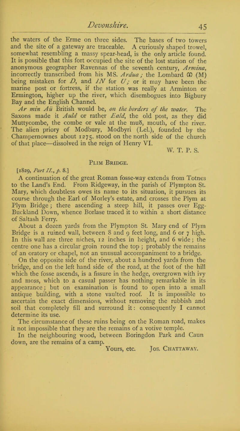 the waters of the Erme on three sides. The bases of two towers and the site of a gateway are traceable. A curiously shaped trowel, somewhat resembling a massy spear-head, is the only article found. It is possible that this fort occupied the site of the lost station of the anonymous geographer Ravennas of the seventh century, Armina, incorrectly transcribed from his MS. Ardua; the Lombard CD (M) being mistaken for D, and JN for U; or it may have been the marine post or fortress, if the station was really at Arminton or Ermington, higher up the river, which disembogues into Bigbury Bay and the English Channel. Ar min Aii British would be, on the borders of the water. The Saxons made it Anld or rather Eald, the old post, as they did Muttycombe, the combe or vale at the muS, mouth, of the river. The alien priory of Modbury, Modbyri (Lei.), founded by the Champernownes about 1275, stood on the north side of the church of that place—dissolved in the reign of Henry VI. W. T. P. S. Plim Bridge. [1829, Part II., p. 8.] A continuation of the great Roman fosse-way extends from Totncs to the Land’s End. From Ridgeway, in the parish of Plympton St. Mary, which doubtless owes its name to its situation, it pursues its course through the Earl of Morley’s estate, and crosses the Plym at Plym Bridge; there ascending a steep hill, it passes over Egg- Buckland Down, whence Borlase traced it to within a short distance of Saltash Ferry. About a dozen yards from the Plympton St. Mary end of Plym Bridge is a ruined wall, between 8 and 9 feet long, and 6 or 7 high. In this wall are three niches, 12 inches in height, and 6 wide; the centre one has a circular groin round the top ; probably the remains of an oratory or chapel, not an unusual accompaniment to a bridge. On the opposite side of the river, about a hundred yards from the bridge, and on the left hand side of the road, at the foot of the hill which the fosse ascends, is a fissure in the hedge, overgrown with ivy and moss, which to a casual passer has nothing remarkable in its appearance; but on examination is found to open into a small antique building, with a stone vaulted roof. It is impossible to ascertain the exact dimensions, without removing the rubbish and soil that completely fill and surround it: consequently I cannot determine its use. The circumstance of these ruins being on the Roman road, makes it not impossible that they are the remains of a votive temple. In the neighbouring wood, between Boringdon Park and Caun down, are the remains of a camp. Yours, etc. Jos. Chattaway.