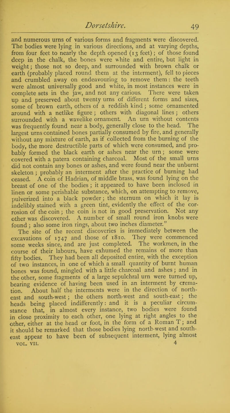 and numerous urns of various forms and fragments were discovered. The bodies were lying in various directions, and at varying depths, from four feet to nearly the depth opened (13 feet); of those found deep in the chalk, the bones were white and entire, but light in weight; those not so deep, and surrounded with brown chalk or earth (probably placed round them at the interment), fell to pieces and crumbled away on endeavouring to remove them : the teeth were almost universally good and white, in most instances were in complete sets in the jaw', and not any carious. There were taken up and preserved about twenty urns of different forms and sizes, some of brown earth, others of a reddish kind ; some ornamented around with a netlike figure; others with diagonal lines; others surrounded with a wavelike ornament. An urn without contents was frequently found near a body, generally close to the head. The largest urns contained bones partially consumed by fire, and generally without any mixture of earth, as if collected from the burning of the body, the more destructible parts of which w'ere consumed, and pro- bably formed the black earth or ashes near the urn; some were covered w'ith a patera containing charcoal. Most of the small urns did not contain any bones or ashes, and w'ere found near the unburnt skeleton ; probably an interment after the practice of burning had ceased. A coin of Hadrian, of middle brass, was found lying on the breast of one of the bodies ; it appeared to have been inclosed in linen or some perishable substance, which, on attempting to remove, pulverized into a black powder; the sternum on which it lay is indelibly stained w'ith a green tint, evidently the effect of the cor- rosion of the coin; the coin is not in good preservation. Not any other wras discovered. A number of small round iron knobs were found ; also some iron rings, about two inches diameter.” The site of the recent discoveries is immediately between the excavations of 1747 and those of 1810. They w'ere commenced some weeks since, and are just completed. The workmen, in the course of their labours, have exhumed the remains of more than fifty bodies. They had been all deposited entire, with the exception of two instances, in one of which a small quantity of burnt human bones was found, mingled with a little charcoal and ashes ; and in the other, some fragments of a large sepulchral urn were turned up, bearing evidence of having been used in an interment by crema- tion. About half the interments were in the direction of north- east and south-west; the others north-west and south-east; the heads being placed indifferently: and it is a peculiar circum- stance that, in almost every instance, two bodies were found in close proximity to each other, one lying at right angles to the other, either at the head or foot, in the form of a Roman T; and it should be remarked that those bodies lying nortb-west and south- east appear to have been of subsequent interment, lying almost VOL. VII. 4