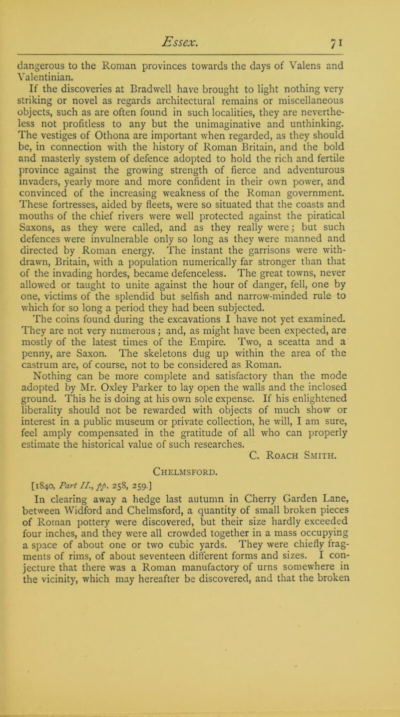 dangerous to the Roman provinces towards the days of Valens and Valentinian. If the discoveries at Bradwell have brought to light nothing very striking or novel as regards architectural remains or miscellaneous objects, such as are often found in such localities, they are neverthe- less not profitless to any but the unimaginative and unthinking. The vestiges of Othona are important when regarded, as they should be, in connection with the history of Roman Britain, and the bold and masterly system of defence adopted to hold the rich and fertile province against the growing strength of fierce and adventurous invaders, yearly more and more confident in their own power, and convinced of the increasing weakness of the Roman government. These fortresses, aided by fleets, were so situated that the coasts and mouths of the chief rivers were well protected against the piratical Saxons, as they were called, and as they really were; but such defences were invulnerable only so long as they were manned and directed by Roman energy. The instant the garrisons were with- drawn, Britain, with a population numerically far stronger than that of the invading hordes, became defenceless. The great towns, never allowed or taught to unite against the hour of danger, fell, one by one, victims of the splendid but selfish and narrow-minded rule to which for so long a period they had been subjected. The coins found during the excavations I have not yet examined. They are not very numerous; and, as might have been expected, are mostly of the latest times of the Empire. Two, a sceatta and a penny, are Saxon. The skeletons dug up within the area of the castrum are, of course, not to be considered as Roman. Nothing can be more complete and satisfactory than the mode adopted by Mr. Oxley Parker to lay open the walls and the inclosed ground. This he is doing at his own sole expense. If his enlightened liberality should not be rewarded with objects of much show or interest in a public museum or private collection, he will, I am sure, feel amply compensated in the gratitude of all who can properly estimate the historical value of such researches. C. Roach Smith. Chelmsford. [1840, Part II., fp. 258, 259.] In clearing away a hedge last autumn in Cherry Garden Lane, between Widford and Chelmsford, a quantity of small broken pieces of Roman pottery were discovered, but their size hardly exceeded four inches, and they were all crowded together in a mass occupying a space of about one or two cubic yards. They were chiefly frag- ments of rims, of about seventeen different forms and sizes. I con- jecture that there was a Roman manufactory of urns somewhere in the vicinity, which may hereafter be discovered, and that the broken