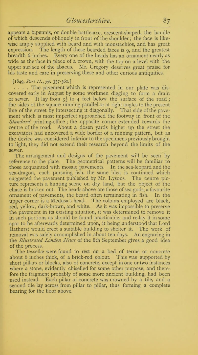 appears a bipennis, or double battle-axe, crescent-shaped, the handle of which descends obliquely in front of the shoulder; the face is like- wise amply supplied with beard and with moustachios, and has great expression. The length of these bearded faces is 9, and the greatest breadth 6 inches. Every one of the heads has an ornament nearly as wide as the’face in place of a crown, with the top on a level with the upper surface of the abacus. Mr. Gregory deserves great praise for his taste and care in preserving these and other curious antiquities. [1849, Part II., pp. 357-360.] .... The pavement which is represented in our plate was dis- covered early in August by some workmen digging to form a drain or sewer. It lay from 3^ to 4 feet below the surface of the road ; the sides of the square running parallel or at right angles to the present line of the street by intersecting it diagonally. That side of the pave- ment which is most imperfect approached the footway in front of the Standard printing-office ; the opposite corner extended towards the centre of the road. About a dozen yards higher up the street the excavators had uncovered a wide border of a running pattern, but as the device was considered inferior to the specimens previously brought to light, they did not extend their research beyond the limits of the sewer. The arrangement and designs of the pavement will be seen by reference to the plate. The geometrical patterns will be familiar to those acquainted with mosaic pavements. In the sea-leopard and the sea-dragon, each pursuing fish, the same idea is continued which suggested the pavement published by Mr. Lysons. The centre pic- ture represents a hunting scene on dry land, but the object of the chase is broken out. The heads above are those of sea-gods, a favourite ornament of pavements, the beard often terminating in fish. In the upper corner is a Medusa’s head. The colours employed are black, red, yellow, dark-brown, and white. As it w-as impossible to preserve the pavement in its existing situation, it Avas determined to remove it in such portions as should be found practicable, and re-lay it in some spot to be afterwards determined upon, it being understood that Lord Bathurst wrould erect a suitable building to shelter it. The w'ork of removal wras safely accomplished in about ten days. An engraving in the Illustrated London News of the 8th September gives a good idea of the process. The tesselloe wrere found to rest on a bed of terras or concrete about 6 inches thick, of a brick-red colour. This was supported by short pillars or blocks, also of concrete, except in one or two instances where a stone, evidently chiselled for some other purpose, and there- fore the fragment probably of some more ancient building, had been used instead. Each pillar of concrete wras crowned by a tile, and a second tile lay across from pillar to pillar, thus forming a complete bearing for the floor above.