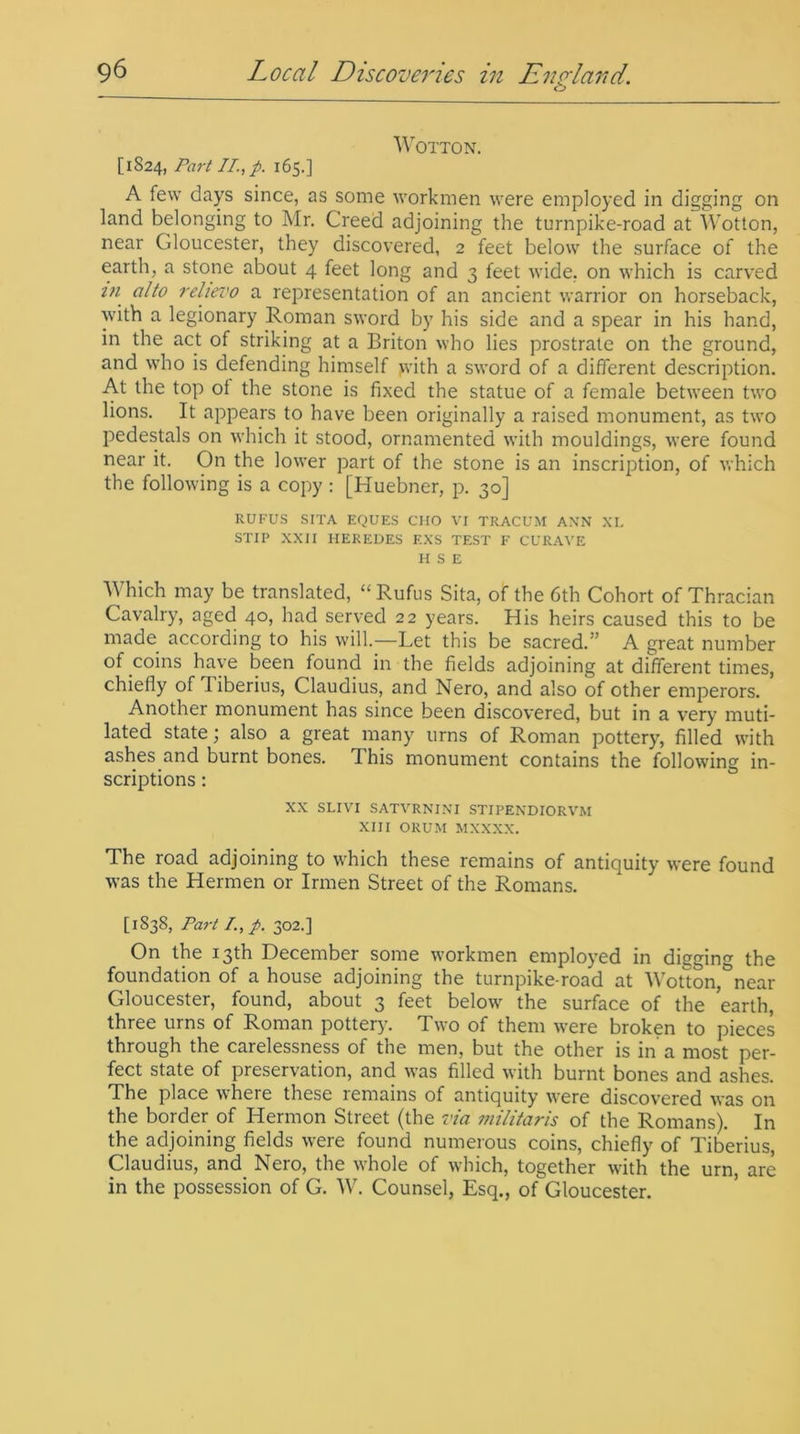 o WOTTON. [1824, Part II, p. 165.] A few days since, as some workmen were employed in digging on land belonging to Mr. Creed adjoining the turnpike-road at Wotton, near Cdoucester, they discovered, 2 feet below the surface of the earth, a stone about 4 feet long and 3 feet wide, on which is carved m alto relievo a representation of an ancient warrior on horseback, with a legionary Roman sword by his side and a spear in his hand, in the act of striking at a Briton who lies prostrate on the ground, and who is defending himself >vith a sword of a different description. At the top ot the stone is fixed the statue of a female between two lions. It appears to have been originally a raised monument, as two pedestals on which it stood, ornamented with mouldings, were found near it. On the lower part of the stone is an inscription, of which the following is a copy : [Huebner, p. 30] RUFUS SIT A EQUES CHO VI TRACUM ANN XI. ST IP XXII IIEREDES F.XS TEST F CURAVE H S E Which may be translated, “ Rufus Sita, of the 6th Cohort of Thracian Cavalry, aged 40, had served 22 years. His heirs caused this to be made according to his will.—Let this be sacred.” A great number of coins have been found in the fields adjoining at different times, chiefly of liberius, Claudius, and Nero, and also of other emperors. Another monument has since been discovered, but in a very muti- lated state; also a great many urns of Roman pottery, filled with ashes and burnt bones. I his monument contains the following in- scriptions : XX SLIVI SATYRNIXI STII’ENDIORVM XIII ORUM MXXXX. The road adjoining to which these remains of antiquity were found was the Herrnen or Irmen Street of the Romans. [1838, Part /., p. 302.] On the 13th December some workmen employed in digging the foundation of a house adjoining the turnpike-road at Wotton,&near Gloucester, found, about 3 feet below the surface of the earth, three urns of Roman pottery. Two of them were broken to pieces through the carelessness of the men, but the other is in a most per- fect state of preservation, and was filled with burnt bones and ashes. The place where these remains of antiquity were discovered was on the border of Hermon Street (the via militaris of the Romans). In the adjoining fields were found numerous coins, chiefly of Tiberius, Claudius, and Nero, the whole of which, together with the urn, are in the possession of G. W. Counsel, Esq., ofGloucester.