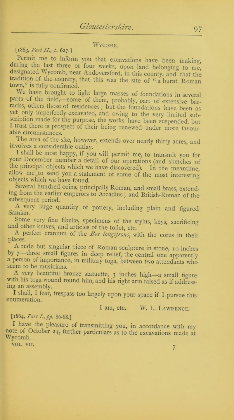 Wycomb. [1863, Part //.,p. 627.] Permit me to inform you that excavations have been making, during the last three or four weeks, upon land belonging to me, designated Wycomb, near Andoversford, in this county, and that the tradition of the country, that this was the site of “ a burnt Roman town,” is fully confirmed. ^ e have biought to lignt large masses of foundations in several parts of the field,—some of them, probably, part of extensive bar- racks, others those of residences; but the foundations have been as yet only imperfectly excavated, and owing to the very limited sub- scription made for the purpose, the works have been suspended, but I trust there is prospect ot their being renewed under more favour- able circumstances. . ^ area the site, however, extends over nearly thirty acres, and involves a considerable outlay. I shall be most happy, if you will permit me, to transmit you for your December number a detail of our operations (and sketches of the principal objects which we have discovered). In the meantime, allow me.,to send you a statement of some of the most interesting objects which we have found. . Several hundred coins, principally Roman, and small brass, extend- ing from the earlier emperors to Arcadius; and British-Roman of the subsequent period. A very large quantity of pottery, including plain and figured Samian. 0 Some very fine fibulas, specimens of the stylus, keys, sacrificing and other knives, and articles of the toilet, etc. A perfect cranium of the Bos longifrons, with the cores in their places. A rude but singular piece of Roman sculpture in stone, 10 inches by 7 three, small figures in deep relief, the central one apparently a person of importance, in military toga, between two attendants who seem to be musicians. .A very beautiful bronze statuette, 3 inches high—a small figure with his toga wound round him, and his right arm raised as if address- ing an assembly. I shall, I fear, trespass too largely upon your space if I pursue this enumeration. I am, etc. W. L. Lawrence. [1864, Fart I.,pp. 86-88.] I have the pleasure of transmitting you, in accordance with my note of October 24, further particulars as to the excavations made at Wycomb. VOL. VII. 7