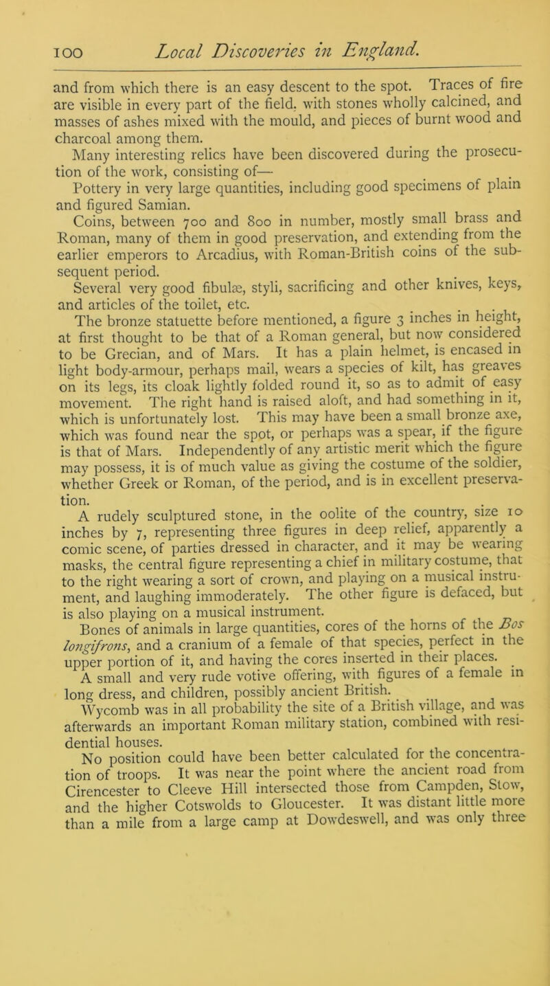 and from which there is an easy descent to the spot. Traces of fire are visible in every part of the field, with stones wholly calcined, and masses of ashes mixed with the mould, and pieces of burnt wood and charcoal among them. Many interesting relics have been discovered during the prosecu- tion of the work, consisting of— Pottery in very large quantities, including good specimens of plain and figured Samian. Coins, between 700 and 800 in number, mostly small brass and Roman, many of them in good preservation, and extending from the earlier emperors to Arcadius, with Roman-British coins of the sub- sequent period. Several very good fibulae, styli, sacrificing and other knives, keys, and articles of the toilet, etc. _ . The bronze statuette before mentioned, a figure 3 inches in Height, at first thought to be that of a Roman general, but now considered to be Grecian, and of Mars. It has a plain helmet, is encased in light body-armour, perhaps mail, wears a species of kilt, has greaves on its legs, its cloak lightly folded round it, so as to admit, of easy movement. The right hand is raised aloft, and had something in it, which is unfortunately lost. This may have been a small.bronze axe, which was found near the spot, or perhaps was a spear, if the figure is that of Mars. Independently of any artistic merit which the figure may possess, it is of much value as giving the costume of the soldier, whether Greek or Roman, of the period, and is in excellent preserva- tion. A rudely sculptured stone, in the oolite of the country, size 10 inches by 7, representing three figures in deep relief, apparently a comic scene, of parties dressed in character, and it may be wearing masks, the central figure representing a chief in military costume, that to the right wearing a sort of crown, and playing on a musical instru- ment, and laughing immoderately. The other figure is defaced, but is also playing on a musical instrument. Bones of animals in large quantities, cores of the horns of the Bos longifrons, and a cranium of a female of that species, perfect in the upper portion of it, and having the cores inserted in their places. . A small and very rude votive offering, with figures of a female in long dress, and children, possibly ancient British.. Wycomb was in all probability the site of a British village, and was afterwards an important Roman military station, combined with lesi- dential houses. No position could have been better calculated for the concentra- tion of troops. It was near the point where the ancient road from Cirencester to Cleeve Hill intersected those from Campden, Stow, and the higher Cotswolds to Gloucester. It was distant little more than a mile from a large camp at Dowdeswell, and was only three