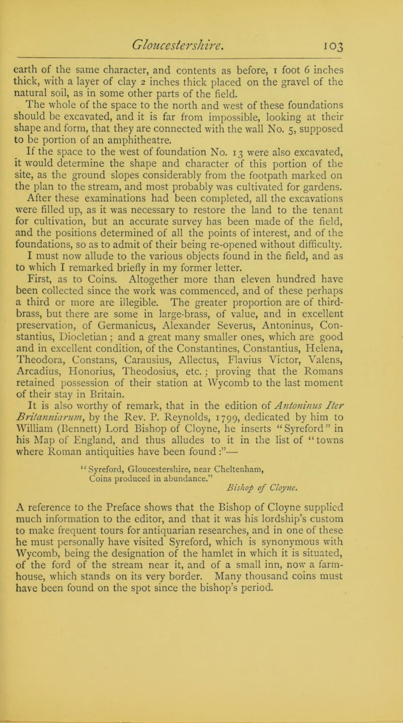 earth of the same character, and contents as before, 1 foot 6 inches thick, with a layer of clay 2 inches thick placed on the gravel of the natural soil, as in some other parts of the field. The whole of the space to the north and west of these foundations should be excavated, and it is far from impossible, looking at their shape and form, that they are connected with the wall No. 5, supposed to be portion of an amphitheatre. If the space to the west of foundation No. 13 were also excavated, it would determine the shape and character of this portion of the site, as the ground slopes considerably from the footpath marked on the plan to the stream, and most probably was cultivated for gardens. After these examinations had been completed, all the excavations were filled up, as it was necessary to restore the land to the tenant for cultivation, but an accurate survey has been made of the field, and the positions determined of all the points of interest, and of the foundations, so as to admit of their being re-opened without difficulty. I must now allude to the various objects found in the field, and as to which I remarked briefly in my former letter. First, as to Coins. Altogether more than eleven hundred have been collected since the work was commenced, and of these perhaps a third or more are illegible. The greater proportion are of third- brass, but there are some in large-brass, of value, and in excellent preservation, of Germanicus, Alexander Severus, Antoninus, Con- stantius, Diocletian; and a great many smaller ones, which are good and in excellent condition, of the Constantines, Constantius, Helena, Theodora, Constans, Carausius, Allectus, Flavius Victor, Valens, Arcadius, Honorius, Theodosius, etc.; proving that the Romans retained possession of their station at Wycomb to the last moment of their stay in Britain. It is also worthy of remark, that in the edition of Antoninus Iter Britanniarum, by the Rev. P. Reynolds, 1799, dedicated by him to William (Bennett) Lord Bishop of Cloyne, he inserts “Syreford” in his Map of England, and thus alludes to it in the list of “towns where Roman antiquities have been found— “Syreford, Gloucestershire, near Cheltenham, Coins produced in abundance.” Bishop of Cloyne. A reference to the Preface shows that the Bishop of Cloyne supplied much information to the editor, and that it was his lordship’s custom to make frequent tours for antiquarian researches, and in one of these he must personally have visited Syreford, which is synonymous with Wycomb, being the designation of the hamlet in which it is situated, of the ford of the stream near it, and of a small inn, now a farm- house, which stands on its very border. Many thousand coins must have been found on the spot since the bishop’s period.