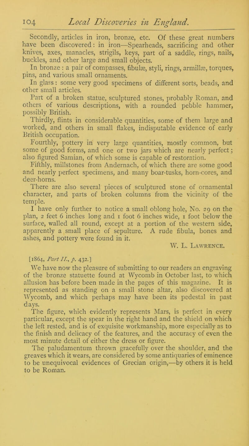 Secondly, articles in iron, bronze, etc. Of these great numbers have been discovered: in iron—Spearheads, sacrificing and other knives, axes, manacles, strigils, keys, part of a saddle, rings, nails, buckles, and other large and small objects. In bronze : a pair of compasses, fibulse, styli, rings, armillae, torques, pins, and various small ornaments. In glass: some very good specimens of different sorts, beads, and other small articles. Part of a broken statue, sculptured stones, probably Roman, and others of various descriptions, with a rounded pebble hammer, possibly British. Thirdly, flints in considerable quantities, some of them large and worked, and others in small flakes, indisputable evidence of early British occupation. Fourthly, pottery in very large quantities, mostly common, but some of good forms, and one or two jars which are nearly perfect; also figured Samian, of which some is capable of restoration. Fifthly, millstones from Andernach, of which there are some good and nearly perfect specimens, and many boar-tusks, horn-cores, and deer-horns. There are also several pieces of sculptured stone of ornamental character, and parts of broken columns from the vicinity of the temple. I have only further to notice a small oblong hole, No. 29 on the plan, 2 feet 6 inches long and 1 foot 6 inches wide, 1 foot below the surface, walled all round, except at a portion of the western side, apparently a small place of sepulture. A rude fibula, bones and ashes, and pottery were found in it. W. L. Lawrence. [1864, Part IT., p. 432.] We have now the pleasure of submitting to our readers an engraving of the bronze statuette found at Wycomb in October last, to which allusion has before been made in the pages of this magazine. It is represented as standing on a small stone altar, also discovered at 'Wycomb, and which perhaps may have been its pedestal in past days. The figure, which evidently represents Mars, is perfect in every particular, except the spear in the right hand and the shield on which the left rested, and is of exquisite workmanship, more especially as to the finish and delicacy of the features, and the accuracy of even the most minute detail of either the dress or figure. The paludamentum thrown gracefully over the shoulder, and the greaves which it wears, are considered by some antiquaries of eminence to be unequivocal evidences of Grecian origin,—by others it is held to be Roman.