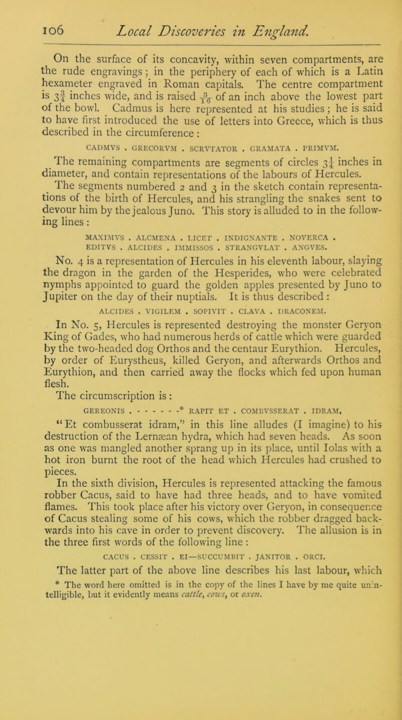 On the surface of its concavity, within seven compartments, are the rude engravings; in the periphery of each of which is a Latin hexameter engraved in Roman capitals. The centre compartment is 3f inches wide, and is raised T\ of an inch above the lowest part of the bowl. Cadmus is here represented at his studies ; he is said to have first introduced the use of letters into Greece, which is thus described in the circumference : CADMVS . GRECORVM . SCRVTATOR . GRAMATA . PRIMVM. The remaining compartments are segments of circles 34- inches in diameter, and contain representations of the labours of Hercules. The segments numbered 2 and 3 in the sketch contain representa- tions of the birth of Hercules, and his strangling the snakes sent to devour him by the jealous Juno. This story is alluded to in the follow- ing lines: MAXI MVS . AT.CMENA . LICET . INDIGNANTE . NOVERCA . EDITVS . ALC1DES . IMMISSOS . STRANGVLAT . ANGVES. No. 4 is a representation of Hercules in his eleventh labour, slaying the dragon in the garden of the Hesperides, who were celebrated nymphs appointed to guard the golden apples presented by Juno to Jupiter on the day of their nuptials. It is thus described : ALCIDES . VIGILEM . SOPIVIT . CLAVA . DRACONEM. In No. 5, Hercules is represented destroying the monster Geryon King of Gades, who had numerous herds of cattle which were guarded by the two-headed dog Orthos and the centaur Eurythion. Hercules, by order of Eurystheus, killed Geryon, and afterwards Orthos and Eurythion, and then carried away the flocks which fed upon human flesh. The circumscription is: GEREONIS * RAPIT ET . COMBVSSERAT . IDRAM, “Et combusserat idram,” in this line alludes (I imagine) to his destruction of the Lernsean hydra, which had seven heads. As soon as one was mangled another sprang up in its place, until Idas with a hot iron burnt the root of the head which Hercules had crushed to pieces. In the sixth division, Hercules is represented attacking the famous robber Cacus, said to have had three heads, and to have vomited flames. This took place after his victory over Geryon, in consequence of Cacus stealing some of his cows, which the robber dragged back- wards into his cave in order to prevent discovery. The allusion is in the three first words of the following line : CACUS . CESSIT . EI—SUCCUMBIT . JANITOR . ORCI. The latter part of the above line describes his last labour, which * The word here omitted is in the copy of the lines I have by me quite unin- telligible, but it evidently means cattle, cons, or oxen.