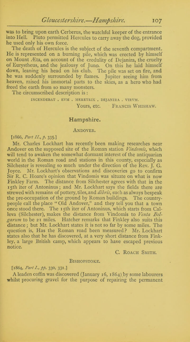 was to bring upon earth Cerberus, the watchful keeper of the entrance into Hell. Pluto permitted Hercules to carry away the dog, provided he used only his own force. The death of Hercules is the subject of the seventh compartment. He is represented on a burning pile, which was erected by himself on Mount /Eta, on account of the credulity of Dejanira, the cruelty of Eurystheus, and the jealousy of Juno. On this he laid himself down, leaning his head on his club. The pile was set on fire, and he was suddenly surrounded by flames. Jupiter seeing him from heaven, raised his immortal parts to the skies, as a hero who had freed the earth from so many monsters. The circumscribed description is : INCENDEBAT . EVM . MERETRIX . DEJANIRA . VIRVM. Yours, etc. Francis Whishaw. Hampshire. Andover. [1S66, Part II., p. 335.] Mr. Charles Lockhart has recently been making researches near Andover on the supposed site of the Roman station Vindomis, which will tend to awaken the somewhat dormant interest of the antiquarian world in the Roman road and stations in this county, especially as Silchester is revealing so much under the direction of the Rev. J. G. Joyce. Mr. Lockhart’s observations and discoveries go to confirm Sir R. C. Hoare’s opinion that Vindomis was situate on what is now Finkley Farm. The distance from Silchester agrees with that in the 15th iter of Antoninus; and Mr. Lockhart says the fields there are strewed with remains of pottery, tiles, and debris, such as always bespeak the pre-occupation of the ground by Roman buildings. The country- people call the place “ Old Andover,” and they tell you that a town once stood there. The 15th iter of Antoninus, which starts from Cal- leva (Silchester), makes the distance from Vindomis to Venta Bel- garum to be 21 miles. Hatcher remarks that Finkley also suits this distance; but Mr. Lockhart states it is not so far by some miles. The question is, Has the Roman road been measured? Mr. Lockhart states also that he has discovered, at a very short distance from Fink- ley, a large British camp, which appears to have escaped previous notice. C. Roach Smith. Bishopstoke. [1864, rartl.,pp. 330, 331.] A leaden coffin was discovered (January 16, 1864) by some labourers whilst procuring gravel for the purpose of repairing the permanent