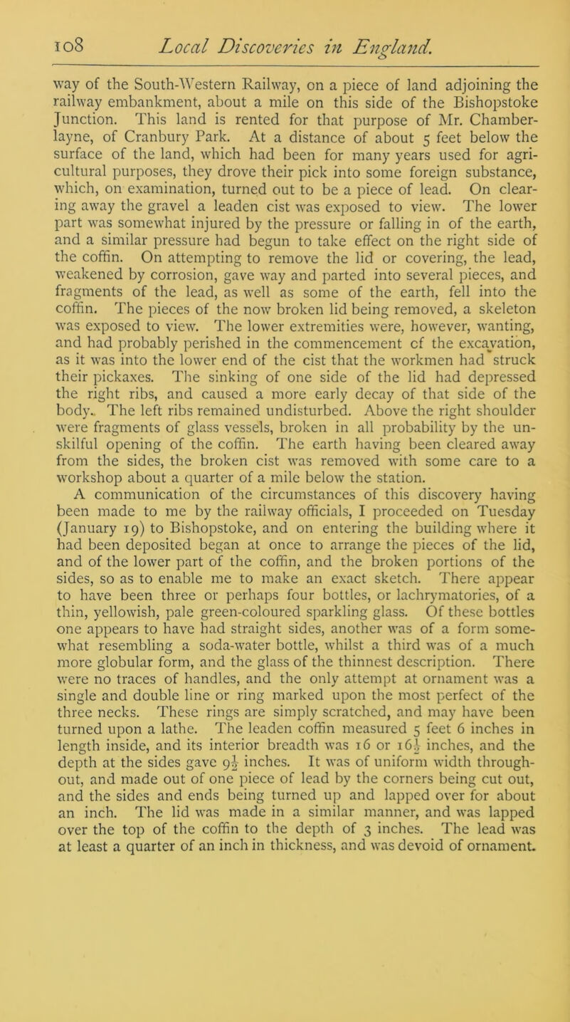 way of the South-Western Railway, on a piece of land adjoining the railway embankment, about a mile on this side of the Bishopstoke Junction. This land is rented for that purpose of Mr. Chamber- layne, of Cranbury Park. At a distance of about 5 feet below the surface of the land, which had been for many years used for agri- cultural purposes, they drove their pick into some foreign substance, which, on examination, turned out to be a piece of lead. On clear- ing away the gravel a leaden cist was exposed to view. The lower part was somewhat injured by the pressure or falling in of the earth, and a similar pressure had begun to take effect on the right side of the coffin. On attempting to remove the lid or covering, the lead, weakened by corrosion, gave way and parted into several pieces, and fragments of the lead, as well as some of the earth, fell into the coffin. The pieces of the now broken lid being removed, a skeleton was exposed to view. The lower extremities were, however, wanting, and had probably perished in the commencement cf the excavation, as it was into the lower end of the cist that the workmen had struck their pickaxes. The sinking of one side of the lid had depressed the right ribs, and caused a more early decay of that side of the body.. The left ribs remained undisturbed. Above the right shoulder were fragments of glass vessels, broken in all probability by the un- skilful opening of the coffin. The earth having been cleared away from the sides, the broken cist was removed with some care to a workshop about a quarter of a mile below the station. A communication of the circumstances of this discovery having been made to me by the railway officials, I proceeded on Tuesday (January 19) to Bishopstoke, and on entering the building where it had been deposited began at once to arrange the pieces of the lid, and of the lower part of the coffin, and the broken portions of the sides, so as to enable me to make an exact sketch. There appear to have been three or perhaps four bottles, or lachrymatories, of a thin, yellowish, pale green-coloured sparkling glass. Of these bottles one appears to have had straight sides, another was of a form some- what resembling a soda-water bottle, whilst a third was of a much more globular form, and the glass of the thinnest description. There were no traces of handles, and the only attempt at ornament was a single and double line or ring marked upon the most perfect of the three necks. These rings are simply scratched, and may have been turned upon a lathe. The leaden coffin measured 5 feet 6 inches in length inside, and its interior breadth was 16 or i6i inches, and the depth at the sides gave 9^ inches. It was of uniform width through- out, and made out of one piece of lead by the corners being cut out, and the sides and ends being turned up and lapped over for about an inch. The lid was made in a similar manner, and was lapped over the top of the coffin to the depth of 3 inches. The lead was at least a quarter of an inch in thickness, and was devoid of ornament.