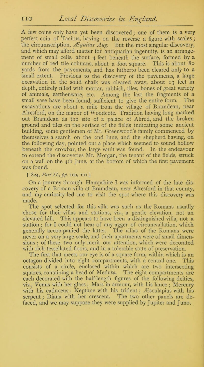 <j> A few coins only have yet been discovered; one of them is a very perfect coin of Tacitus, having on the reverse a figure with scales; the circumscription, sEqaitas Aug. But the most singular discovery, and which may afford matter for antiquarian ingenuity, is an arrange- ment of small cells, about 4 feet beneath the surface, formed by a number of red tile columns, about a foot square. This is about 80 yards from the pavements, and has hitherto been cleared only to a small extent. Previous to the discovery of the pavements, a large excavation in the solid chalk was cleared away, about 13 feet in depth, entirely filled with mortar, rubbish, tiles, bones of great variety of animals, earthenware, etc. Among the last the fragments of a small vase have been found, sufficient to give the entire form. The excavations are about a mile from the village of Bramdean, near Alresford, on the manor of Woodcote. Tradition having long marked out Bramdean as the site of a palace of Alfred, and the broken ground and tiles on the surface of the fields indicating some ancient building, some gentlemen of Mr. Greenwood’s family commenced by themselves a search on the 2nd June, and the shepherd having, on the following day, pointed out a place which seemed to sound hollow beneath the crowbar, the large vault was found. In the endeavour to extend the discoveries Mr. Morgan, the tenant of the fields, struck on a wall on the 4th June, at the bottom of which the first pavement was found. [1824, Part II, pp. 100, 101.] On a journey through Hampshire I was informed of the late dis- covery of a Roman villa at Bramdean, near Alresford in that county, and my curiosity led me to visit the spot where this discovery was made. The spot selected for this villa was such as the Romans usually chose for their villas and stations, viz., a gentle elevation, not an elevated hill. This appears to have been a distinguished villa, not a station; for I could not hear of any agger of circumvallation, which generally accompanied the latter. The villas of the Romans were never on a very large scale, and their apartments were of small dimen- sions ; of these, two only merit our attention, which were decorated with rich tessellated floors, and in a tolerable state of preservation. The first that meets our eye is of a square form, within which is an octagon divided into eight compartments, with a central one. This consists of a circle, enclosed within which are two intersecting squares, containing a head of Medusa. The eight compartments are each decorated with the half-length figures of the following deities, viz., Venus with her glass; Mars in armour, with his lance; Mercury with his caduceus ; Neptune with his trident; Aesculapius with his serpent; Diana with her crescent. The two other panels are de- faced, and we may suppose they were supplied by Jupiter and Juno.