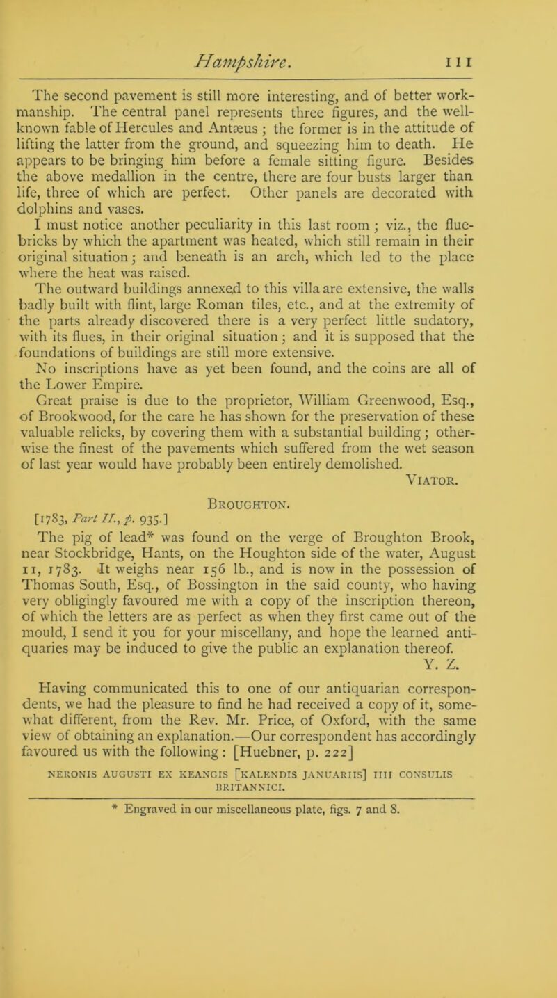 The second pavement is still more interesting, and of better work- manship. The central panel represents three figures, and the well- known fable of Hercules and Antaeus ; the former is in the attitude of lifting the latter from the ground, and squeezing him to death. He appears to be bringing him before a female sitting figure. Besides the above medallion in the centre, there are four busts larger than life, three of which are perfect. Other panels are decorated with dolphins and vases. I must notice another peculiarity in this last room ; viz., the flue- bricks by which the apartment was heated, which still remain in their original situation; and beneath is an arch, which led to the place where the heat was raised. The outward buildings annexed to this villa are extensive, the walls badly built with flint, large Roman tiles, etc., and at the extremity of the parts already discovered there is a very perfect little sudatory, with its flues, in their original situation; and it is supposed that the foundations of buildings are still more extensive. No inscriptions have as yet been found, and the coins are all of the Lower Empire. Great praise is due to the proprietor, William Greenwood, Esq., of Brookwood, for the care he has shown for the preservation of these valuable relicks, by covering them with a substantial building; other- wise the finest of the pavements which suffered from the wet season of last year would have probably been entirely demolished. Viator. Broughton. [1783, Part IT., p. 935.] The pig of lead* was found on the verge of Broughton Brook, near Stockbridge, Hants, on the Houghton side of the water, August ix, 1783. .It weighs near 156 lb., and is now in the possession of Thomas South, Esq., of Bossington in the said county, who having very obligingly favoured me with a copy of the inscription thereon, of which the letters are as perfect as when they first came out of the mould, I send it you for your miscellany, and hope the learned anti- quaries may be induced to give the public an explanation thereof. Y. Z. Having communicated this to one of our antiquarian correspon- dents, we had the pleasure to find he had received a copy of it, some- what different, from the Rev. Mr. Price, of Oxford, with the same view of obtaining an explanation.—Our correspondent has accordingly favoured us with the following: [Huebner, p. 222] NERONIS AUGUSTI EX KEANCIS [KALENDIS JANUARIES] IIII COXSULIS I3RITANNICI. * Engraved in our miscellaneous plate, figs. 7 and 8.