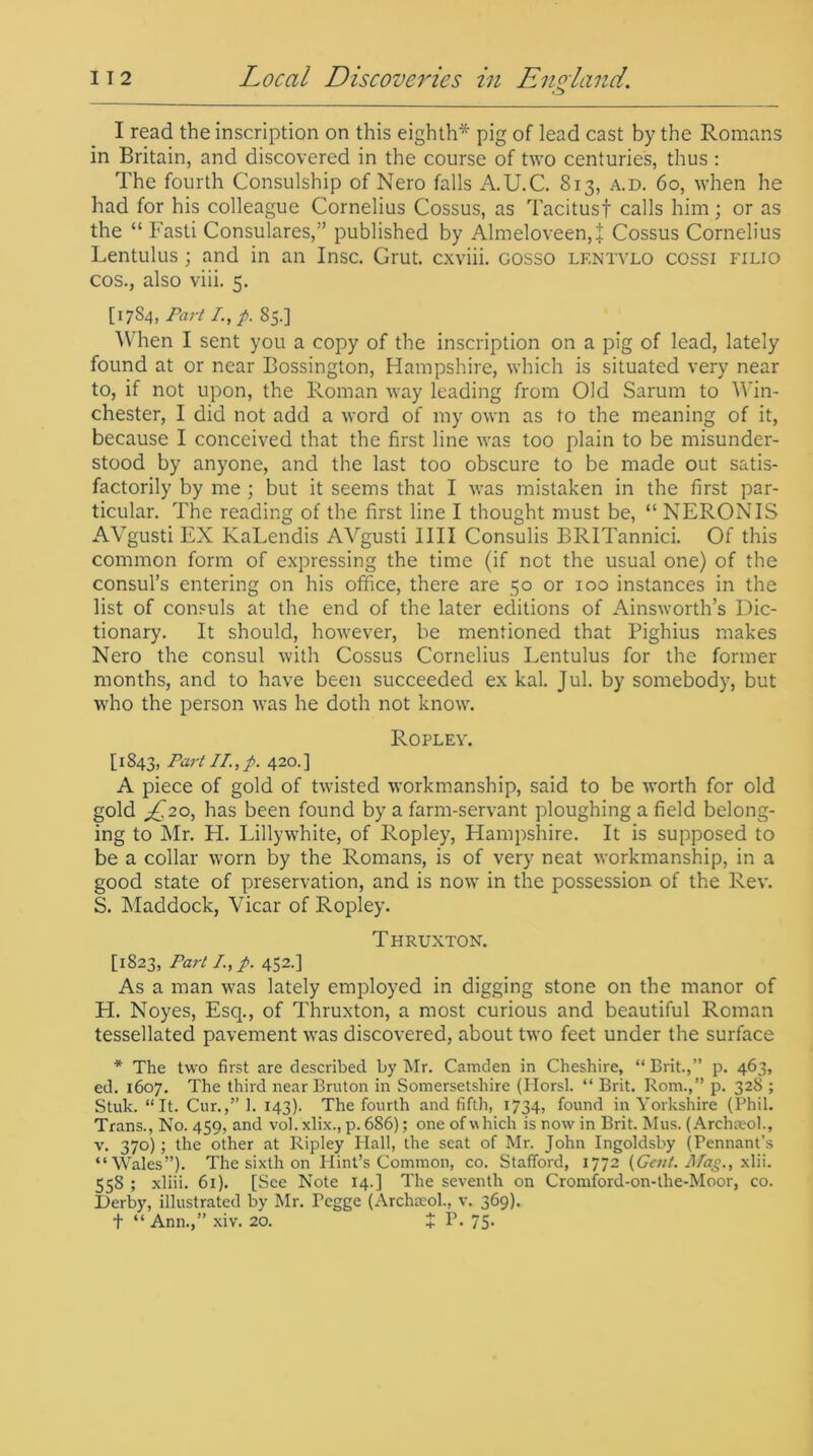 I read the inscription on this eighth* pig of lead cast by the Romans in Britain, and discovered in the course of two centuries, thus : The fourth Consulship of Nero falls A.U.C. 813, a.d. 60, when he had for his colleague Cornelius Cossus, as Tacitus! calls him; or as the “ Fasti Consulares,” published by Almeloveen,! Cossus Cornelius Lentulus ; and in an Insc. Grut. cxviii. gosso lf.ntvlo cossi filio cos., also viii. 5. [1784, Part I.,p. S5.] When I sent you a copy of the inscription on a pig of lead, lately found at or near Bossington, Hampshire, which is situated very near to, if not upon, the Roman way leading from Old Sarum to Win- chester, I did not add a word of my own as to the meaning of it, because I conceived that the first line was too plain to be misunder- stood by anyone, and the last too obscure to be made out satis- factorily by me ; but it seems that I was mistaken in the first par- ticular. The reading of the first line I thought must be, “ NERONIS AVgusti EX KaLendis AVgusti IIII Consulis BRITannici. Of this common form of expressing the time (if not the usual one) of the consul’s entering on his office, there are 50 or 100 instances in the list of consuls at the end of the later editions of Ainsworth’s Dic- tionary. It should, however, be mentioned that Pighius makes Nero the consul with Cossus Cornelius Lentulus for the former months, and to have been succeeded ex kal. Jul. by somebody, but wffio the person was he doth not know. Ropley. [1843, Part II., p. 420.] A piece of gold of twisted workmanship, said to be worth for old gold has been found by a farm-servant ploughing a field belong- ing to Mr. H. Lillywhite, of Ropley, Hampshire. It is supposed to be a collar worn by the Romans, is of very neat workmanship, in a good state of preservation, and is now in the possession of the Rev. S. Maddock, Vicar of Ropley. T HRUXTON. [1823, Part I, p. 452.] As a man was lately employed in digging stone on the manor of H. Noyes, Esq., of Thruxton, a most curious and beautiful Roman tessellated pavement was discovered, about two feet under the surface * The two first are described by Mr. Camden in Cheshire, “ Brit.,” p. 463, ed. 1607. The third near Bruton in Somersetshire (Horsl. “ Brit. Rom.,” p. 328 ; Stub. “It. Cur.,” 1. 143). The fourth and fifth, 1734, found in Yorkshire (Phil. Trans., No. 459, and vol. xlix., p. 686); one of which is now in Brit. Mus. (Archteol., v. 370) ; the other at Ripley Hall, the seat of Mr. John Ingoldsby (Pennant’s “Wales”). The sixth on Hint’s Common, co. Stafford, 1772 (Getil. Mag., xlii. 558 ; xliii. 61). [See Note 14.] The seventh on Cromford-on-the-Moor, co. Derby, illustrated by Mr. Pegge (Archaeol., v. 369). t “ Ann.,” xiv. 20. $ P. 75-