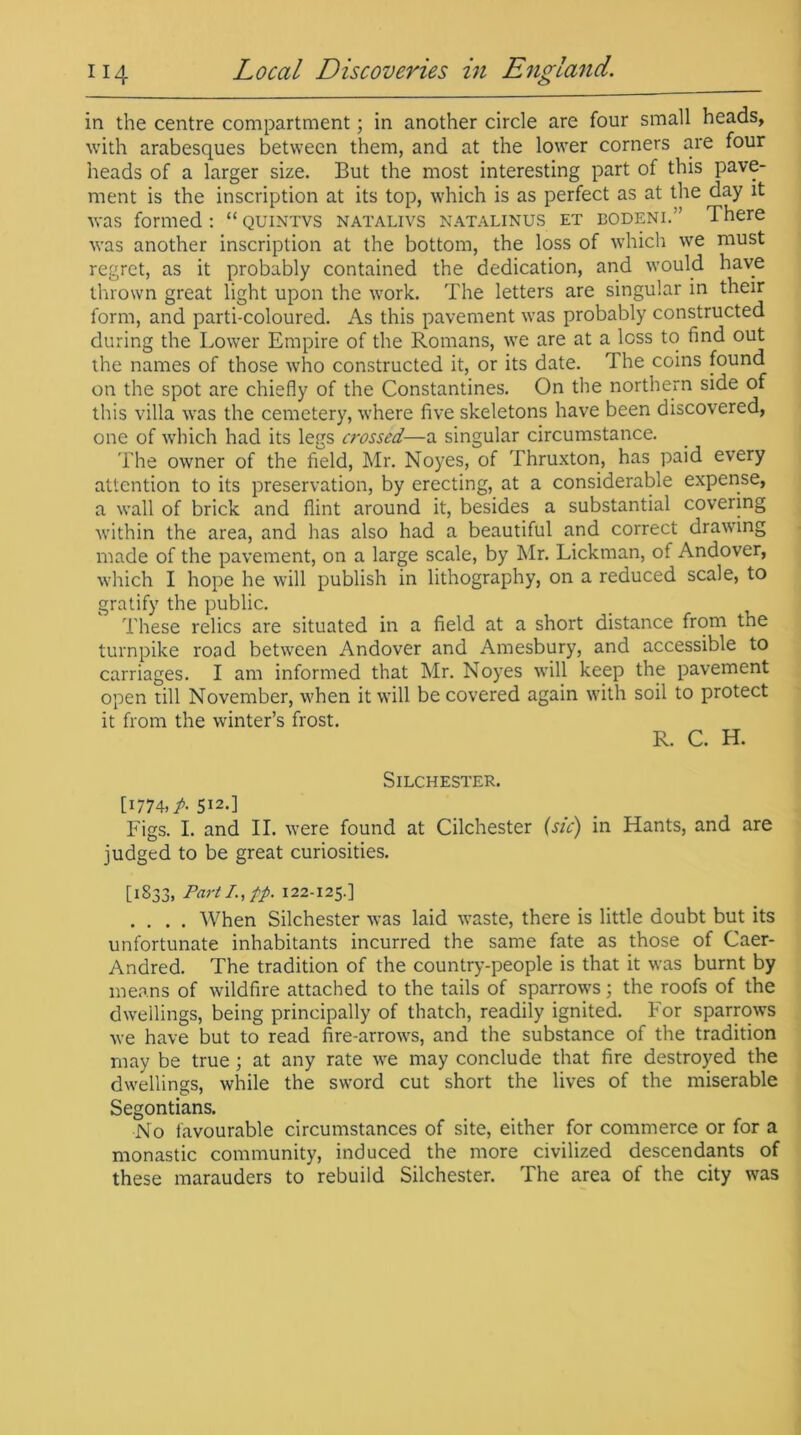 in the centre compartment; in another circle are four small heads, with arabesques between them, and at the lower corners are four heads of a larger size. But the most interesting part of this pave- ment is the inscription at its top, which is as perfect as at the day it was formed : “ quintvs natalivs natalinus et bodeni.'’ There was another inscription at the bottom, the loss of which we must regret, as it probably contained the dedication, and would have thrown great light upon the work. The letters are singular in their form, and parti-coloured. As this pavement was probably constructed during the Lower Empire of the Romans, we are at a loss to find out the names of those who constructed it, or its date. The coins found on the spot are chiefly of the Constantines. On the northern side of this villa was the cemetery, where five skeletons have been discovered, one of which had its legs crossed—a singular circumstance. The owner of the field, Mr. Noyes, of Thruxton, has paid every attention to its preservation, by erecting, at a considerable expense, a wall of brick and flint around it, besides a substantial covering within the area, and has also had a beautiful and correct drawing made of the pavement, on a large scale, by Mr. Lickman, of Andover, which I hope he will publish in lithography, on a reduced scale, to gratify the public. These relics are situated in a field at a short distance from the turnpike road between Andover and Amesbury, and accessible to carriages. I am informed that Mr. Noyes will keep the pavement open till November, when it will be covered again with soil to protect it from the winter’s frost. R. C. H. SILCHESTER. [1774. A 512.] Figs. I. and II. were found at Cilchester (sic) in Hants, and are judged to be great curiosities. [1833, Part /., fp. 122-125.] .... When Silchester was laid waste, there is little doubt but its unfortunate inhabitants incurred the same fate as those of Caer- Andred. The tradition of the country-people is that it was burnt by means of wildfire attached to the tails of sparrows; the roofs of the dwellings, being principally of thatch, readily ignited. For sparrows we have but to read fire-arrows, and the substance of the tradition may be true; at any rate we may conclude that fire destroyed the dwellings, while the sword cut short the lives of the miserable Segontians. No favourable circumstances of site, either for commerce or for a monastic community, induced the more civilized descendants of these marauders to rebuild Silchester. The area of the city was