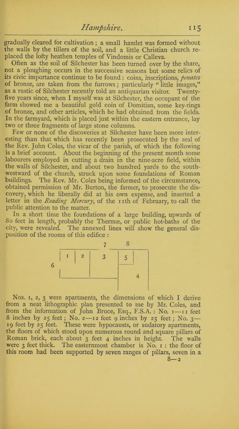 gradually cleared for cultivation; a small hamlet was formed without the walls by the tillers of the soil, and a little Christian church re- placed the lofty heathen temples of Vindomis or Calleva. Often as the soil of Silchester has been turned over by the share, not a ploughing occurs in the successive seasons but some relics of its civic importance continue to be found: coins, inscriptions, penates of bronze, are taken from the furrows; particularly u little images,” as a rustic of Silchester recently told an antiquarian visitor. Twenty- five years since, when I myself was at Silchester, the occupant of the farm showed me a beautiful gold coin of Domitian, some key-rings of bronze, and other articles, which he had obtained from the fields. In the farmyard, which is placed just within the eastern entrance, lay two or three fragments of large stone columns. Few or none of the discoveries at Silchester have been more inter- esting than that which has recently been prosecuted by the zeal of the Rev. John Coles, the vicar of the parish, of which the following is a brief account. About the beginning of the present month some labourers employed in cutting a drain in the nine-acre field, within the walls of Silchester, and about two hundred yards to the south- westward of the church, struck upon some foundations of Roman buildings. The Rev. Mr. Coles being informed of the circumstance, obtained permission of Mr. Burton, the farmer, to prosecute the dis- covery, which he liberally did at his own expense, and inserted a letter in the Reading Mercury, of the nth of February, to call the public attention to the matter. In a short time the foundations of a large building, upwards of So feet in length, probably the Thermae, or public hot-baths of the city, were revealed. The annexed lines will show the general dis- position of the rooms of this edifice : 6 Nos. 1, 2, 3 were apartments, the dimensions of which I derive from a neat lithographic plan presented to me by Mr. Coles, and from the information of John Bruce, Esq., F.S.A. : No. 1—11 feet 8 inches by 25 feet; No. 2—12 feet 9 inches by 25 feet; No. 3— 19 feet by 25 feet. These were hypocausts, or sudatory apartments, the floors of which stood upon numerous round and square pillars of Roman brick, each about 3 feet 4 inches in height. The walls were 3 feet thick. The easternmost chamber is No. x : the floor of this room had been supported by seven ranges of pillars, seven in a 8—2