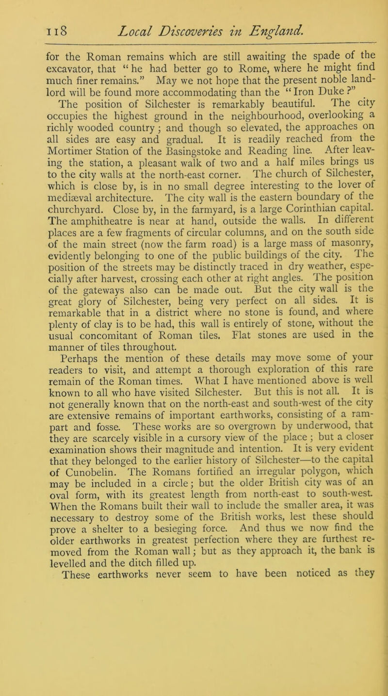 for the Roman remains which are still awaiting the spade of the excavator, that “ he had better go to Rome, where he might find much finer remains.” May we not hope that the present noble land- lord will be found more accommodating than the “ Iron Duke ?” The position of Silchester is remarkably beautiful. The city occupies the highest ground in the neighbourhood, overlooking a richly wooded country ; and though so elevated, the approaches on all sides are easy and gradual. It is readily reached from the Mortimer Station of the Basingstoke and Reading line. After leav- ing the station, a pleasant walk of two and a half miles brings us to the city walls at the north-east corner. The church of Silchester, which is close by, is in no small degree interesting to the lover of mediaeval architecture. The city wall is the eastern boundary of the churchyard. Close by, in the farmyard, is a large Corinthian capital. The amphitheatre is near at hand, outside the walls. In different places are a few fragments of circular columns, and on the south side of the main street (now the farm road) is a large mass of masonry, evidently belonging to one of the public buildings of the city. 1 he position of the streets may be distinctly traced in dry weather, espe- cially after harvest, crossing each other at right angles. The position of the gateways also can be made out. But the city wall is the great glory of Silchester, being very perfect on all sides. It is remarkable that in a district where no stone is found, and where plenty of clay is to be had, this wall is entirely of stone, without the usual concomitant of Roman tiles. Flat stones are used in the manner of tiles throughout. Perhaps the mention of these details may move some of your readers to visit, and attempt a thorough exploration of this rare remain of the Roman times. What I have mentioned above is well known to all who have visited Silchester. But this is not all. It is not generally known that on the north-east and south-west of the city are extensive remains of important earthworks, consisting of a ram- part and fosse. These works are so overgrown by underwood, that they are scarcely visible in a cursory view of the place ; but a closer examination shows their magnitude and intention. It is very evident that they belonged to the earlier history of Silchester—to the capital of Cunobelin. The Romans fortified an irregular polygon, which may be included in a circle; but the older British city was of an oval form, with its greatest length from north-east to south-west. When the Romans built their wall to include the smaller area, it was necessary to destroy some of the British works, lest these should prove a shelter to a besieging force. And thus we now find the older earthworks in greatest perfection where they are furthest re- moved from the Roman wall; but as they approach it, the bank is levelled and the ditch filled up. These earthworks never seem to have been noticed as they