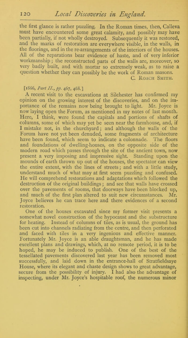 the first glance is rather puzzling. In the Roman times, then, Calleva must have encountered some great calamity, and possibly may have been partially, if not wholly destroyed. Subsequently it was restored, and the marks of restoration are everywhere visible, in the walls, in the floorings, and in the re-arrangements of the interiors of the houses. All of the reparations bear evidence of haste, and of very inferior workmanship; the reconstructed parts of the walls are, moreover, so very badly built, and with mortar so extremely weak, as to raise a question whether they can possibly be the work of Roman masons. C. Roach Smith. [1S66, Fart II., pp. 467, 468.] A recent visit to the excavations at Silchester has confirmed my opinion on the growing interest of the discoveries, and on the im- portance of the remains now being brought to light. Mr. Joyce is now laying open the Forum, as mentioned in my notes of last month. Here, I think, were found the capitals and portions of shafts of columns, some of which may yet be seen near the farmhouse, and, if I mistake not, in the churchyard; and although the walls of the Forum have not yet been denuded, some fragments of architecture have been found, which seem to indicate a colonnade. The floors and foundations of dwelling-houses, on the opposite side of the modern road which passes through the site of the ancient town, now present a very imposing and impressive sight. Standing upon the mounds of earth thrown up out of the houses, the spectator can view the entire extent, with the lines of streets; and with a little study, understand much of what may at first seem puzzling and confused. He will comprehend restorations and adaptations which followed the destruction of the original buildings; and see that walls have crossed over the pavements of rooms, that doorways have been blocked up, and much of the first plan altered to suit new circumstances. Mr. Joyce believes he can trace here and there evidences of a second restoration. One of the houses excavated since my former visit presents a somewhat novel construction of the hypocaust and the substructure for heating. Instead of columns of tiles, as is usual, the ground has been cut into channels radiating from the centre, and then perforated and faced with tiles in a very ingenious and effective manner. Fortunately Mr. Joyce is an able draughtsman, and he has made excellent plans and drawings, which, at no remote period, it is to be hoped, he may be induced to publish. One of the best of the tessellated pavements discovered last year has been removed most successfully, and laid down in the entrance-hall of Stratfieldsaye House, where its elegant and chaste design shows to great advantage, secure from the possibility of injury. I had also the advantage of inspecting, under Mr. Joyce’s hospitable roof, the numerous minor