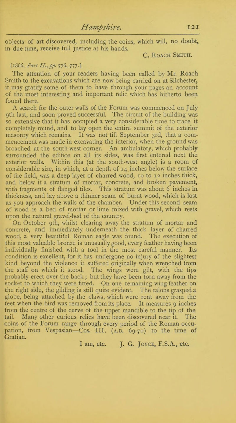 objects of art discovered, including the coins, which will, no doubt, in due time, receive full justice at his hands. C. Roach Smith. [1S66, Part II, pp. 776, 777.] The attention of your readers having been called by Mr. Roach Smith to the excavations which are now being carried on at Silchester, it may gratify some of them to have through your pages an account of the most interesting and important relic which has hitherto been found there. A search for the outer walls of the Forum was commenced on July 9th last, and soon proved successful. The circuit of the building was so extensive that it has occupied a very considerable time to trace it completely round, and to lay open the entire summit of the exterior masonry which remains. It was not till September 3rd, that a com- mencement was made in excavating the interior, when the ground was broached at the south-west corner. An ambulatory, which probably surrounded the edifice on all its sides, was first entered next the exterior walls. Within this (at the south-west angle) is a room of considerable size, in which, at a depth of 14 inches below the surface of the field, was a deep layer of charred wood, 10 to 12 inches thick, and below it a stratum of mortar, concrete, and broken pavement, with fragments of flanged tiles. This stratum was about 6 inches in thickness, and lay above a thinner seam of burnt wood, which is lost as you approach the walls of the chamber. Under this second seam of wood is a bed of mortar or lime mixed with gravel, which rests upon the natural gravel-bed of the country. On October 9th, whilst clearing away the stratum of mortar and concrete, and immediately underneath the thick layer of charred wood, a very beautiful Roman eagle was found. The execution of this most valuable bronze is unusually good, every feather having been individually finished with a tool in the most careful manner. Its condition is excellent, for it has undergone no injury of the slightest kind beyond the violence it suffered originally when wrenched from the staff on which it stood. The wings were gilt, with the tips probably erect over the back; but they have been torn away from the socket to which they were fitted. On one remaining wing-feather on the right side, the gilding is still quite evident. The talons grasped a globe, being attached by the claws, which were rent away from the feet when the bird was removed from its place. It measures 9 inches from the centre of the curve of the upper mandible to the tip of the tail. Many other curious relics have been discovered near it. The coins of the Forum range through every period of the Roman occu- pation, from Vespasian—Cos. III. (a.d. 69-70) to the time of Gratian. I am, etc. J. G. Joyce, F.S.A., etc.