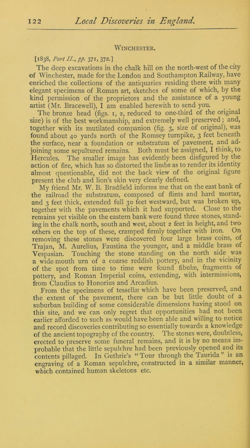 Winchester. [1838, Part II., pp. 371, 372.] The deep excavations in the chalk hill on the north-west of the city of Winchester, made for the London and Southampton Railway, have enriched the collections of the antiquaries residing there with many elegant specimens of Roman art, sketches of some of which, by the kind permission of the proprietors and the assistance of a young artist (Mr. Bracewell), I am enabled herewith to send you. The bronze head (figs. 1, 2, reduced to one-third of the original size) is of the best workmanship, and extremely well preserved; and, together with its mutilated companion (fig. 3, size of original), was found about 40 yards north of the Romsey turnpike, 3 feet beneath the surface, near a foundation or substratum of pavement, and ad- joining some sepultured remains. Both must be assigned, I think, to Hercules. The smaller image has evidently been disfigured by the action of fire, which has so distorted the limbs as to render its identity almost questionable, did not the back view of the original figure present the club and lion’s skin very clearly defined. My friend Mr. W. B. Bradfield informs me that on the east bank of the railroad the substratum, composed of flints and hard mortar, and 3 feet thick, extended full 30 feet westward, but was broken up, together with the pavements which it had supported. Close to the remains yet visible on the eastern bank were found three stones, stand- ing in the chalk north, south and west, about 2 feet in height, and two others on the top of these, cramped firmly together with iron. On removing these stones were discovered four large brass coins, of Trajan, M. Aurelius, Faustina the younger, and a middle brass of Vespasian. Touching the stone standing on the north side was a wide-mouth urn of a coarse reddish pottery, and in the vicinity of the spot from time to time were found fibulae, fragments of pottery, and Roman Imperial coins, extending, with intermissions, from Claudius to Honorius and Arcadius. From the specimens of tessellae which have been preserved, and the extent of the pavement, there can be but little doubt of a suburban building of some considerable dimensions having stood on this site, and we can only regret that opportunities had not been earlier afforded to such as would have been able and willing to notice and record discoveries contributing so essentially towards a knowledge of the ancient topography of the country. The stones were, doubtless, erected to preserve some funeral remains, and it is by no means im- probable that the little sepulchre had been previously opened and its contents pillaged. In Guthrie’s “Tour through the Taurida” is an engraving of a Roman sepulchre, constructed in a similar manner, which contained human skeletons etc.