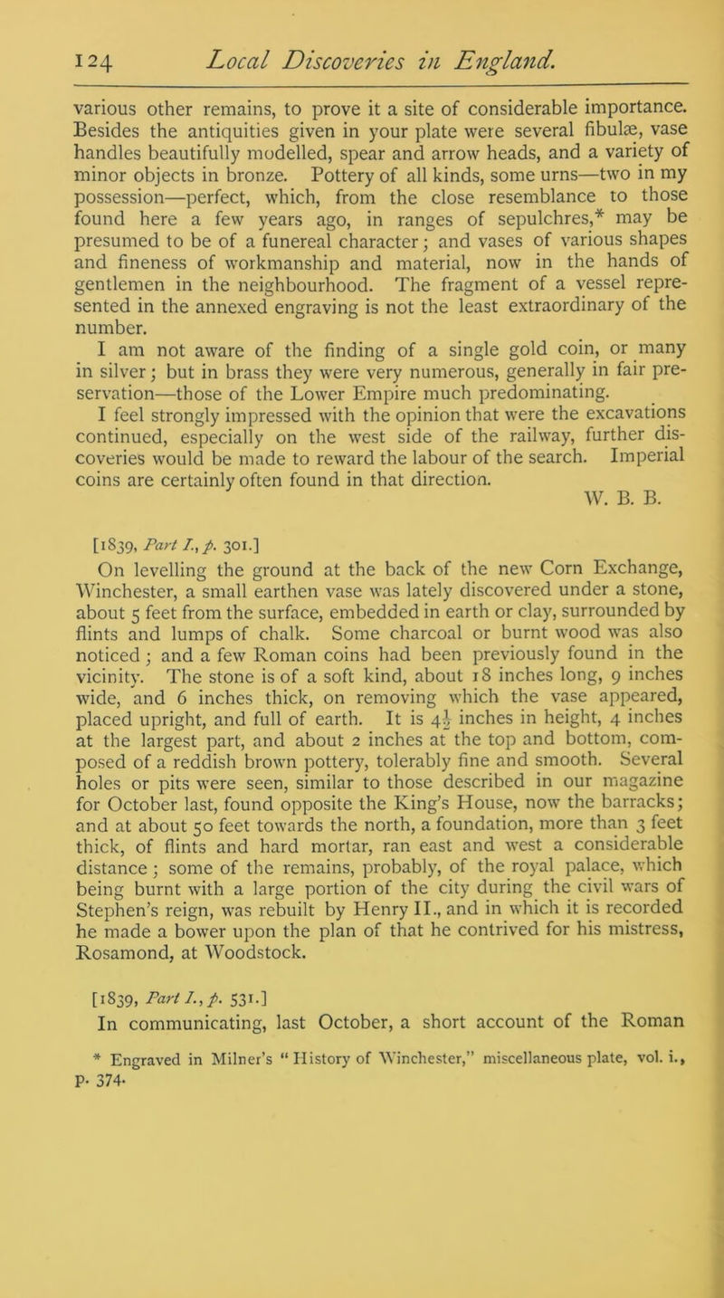 various other remains, to prove it a site of considerable importance. Besides the antiquities given in your plate were several fibulae, vase handles beautifully modelled, spear and arrow heads, and a variety of minor objects in bronze. Pottery of all kinds, some urns—two in my possession—perfect, which, from the close resemblance to those found here a few years ago, in ranges of sepulchres,* may be presumed to be of a funereal character; and vases of various shapes and fineness of workmanship and material, now in the hands of gentlemen in the neighbourhood. The fragment of a vessel repre- sented in the annexed engraving is not the least extraordinary of the number. I am not aware of the finding of a single gold coin, or many in silver; but in brass they were very numerous, generally in fair pre- servation—those of the Lower Empire much predominating. I feel strongly impressed with the opinion that were the excavations continued, especially on the west side of the railway, further dis- coveries would be made to reward the labour of the search. Imperial coins are certainly often found in that direction. W. B. B. [1839, Part /.,p. 301.] On levelling the ground at the back of the new Corn Exchange, Winchester, a small earthen vase was lately discovered under a stone, about 5 feet from the surface, embedded in earth or clay, surrounded by flints and lumps of chalk. Some charcoal or burnt wood was also noticed ; and a few Roman coins had been previously found in the vicinity. The stone is of a soft kind, about 18 inches long, 9 inches wide, and 6 inches thick, on removing which the vase appeared, placed upright, and full of earth. It is 4^ inches in height, 4 inches at the largest part, and about 2 inches at the top and bottom, com- posed of a reddish brown potter}7, tolerably fine and smooth. Several holes or pits were seen, similar to those described in our magazine for October last, found opposite the King’s House, now the barracks; and at about 50 feet towards the north, a foundation, more than 3 feet thick, of flints and hard mortar, ran east and west a considerable distance ; some of the remains, probably, of the royal palace, which being burnt with a large portion of the city during the civil wars of Stephen’s reign, was rebuilt by Henry II., and in which it is recorded he made a bower upon the plan of that he contrived for his mistress, Rosamond, at Woodstock. [1839, Part I., p. 531.] In communicating, last October, a short account of the Roman * Engraved in Milner’s “ History of Winchester,” miscellaneous plate, vol. i., P- 374-
